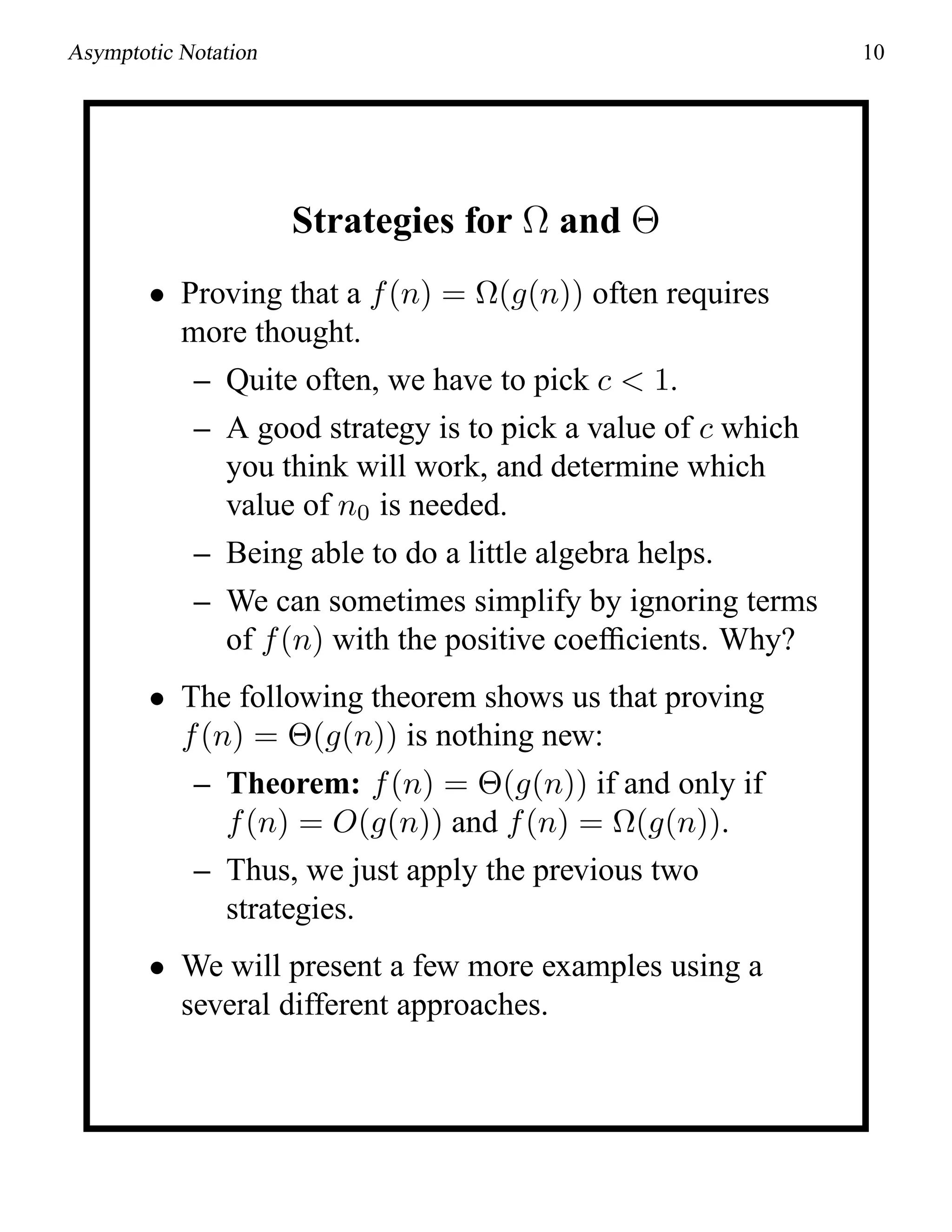 Asymptotic Notation 10
Strategies for Ω and Θ
• Proving that a f(n) = Ω(g(n)) often requires
more thought.
– Quite often, we have to pick c < 1.
– A good strategy is to pick a value of c which
you think will work, and determine which
value of n0 is needed.
– Being able to do a little algebra helps.
– We can sometimes simplify by ignoring terms
of f(n) with the positive coefﬁcients. Why?
• The following theorem shows us that proving
f(n) = Θ(g(n)) is nothing new:
– Theorem: f(n) = Θ(g(n)) if and only if
f(n) = O(g(n)) and f(n) = Ω(g(n)).
– Thus, we just apply the previous two
strategies.
• We will present a few more examples using a
several different approaches.
 