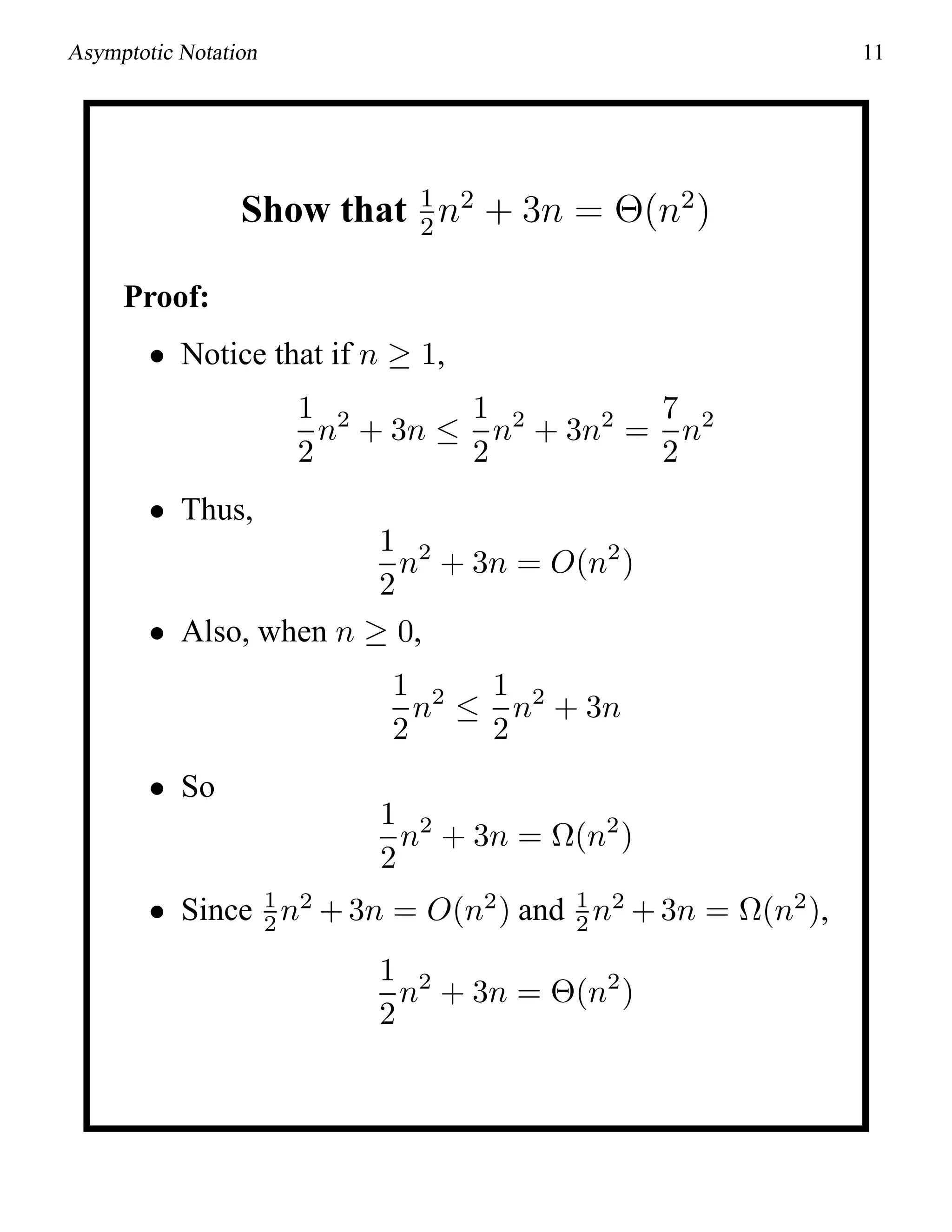Asymptotic Notation 11
Show that 1
2
n2
+ 3n = Θ(n2
)
Proof:
• Notice that if n ≥ 1,
1
2
n2
+ 3n ≤
1
2
n2
+ 3n2
=
7
2
n2
• Thus,
1
2
n2
+ 3n = O(n2
)
• Also, when n ≥ 0,
1
2
n2
≤
1
2
n2
+ 3n
• So
1
2
n2
+ 3n = Ω(n2
)
• Since 1
2 n2
+3n = O(n2
) and 1
2 n2
+3n = Ω(n2
),
1
2
n2
+ 3n = Θ(n2
)
 