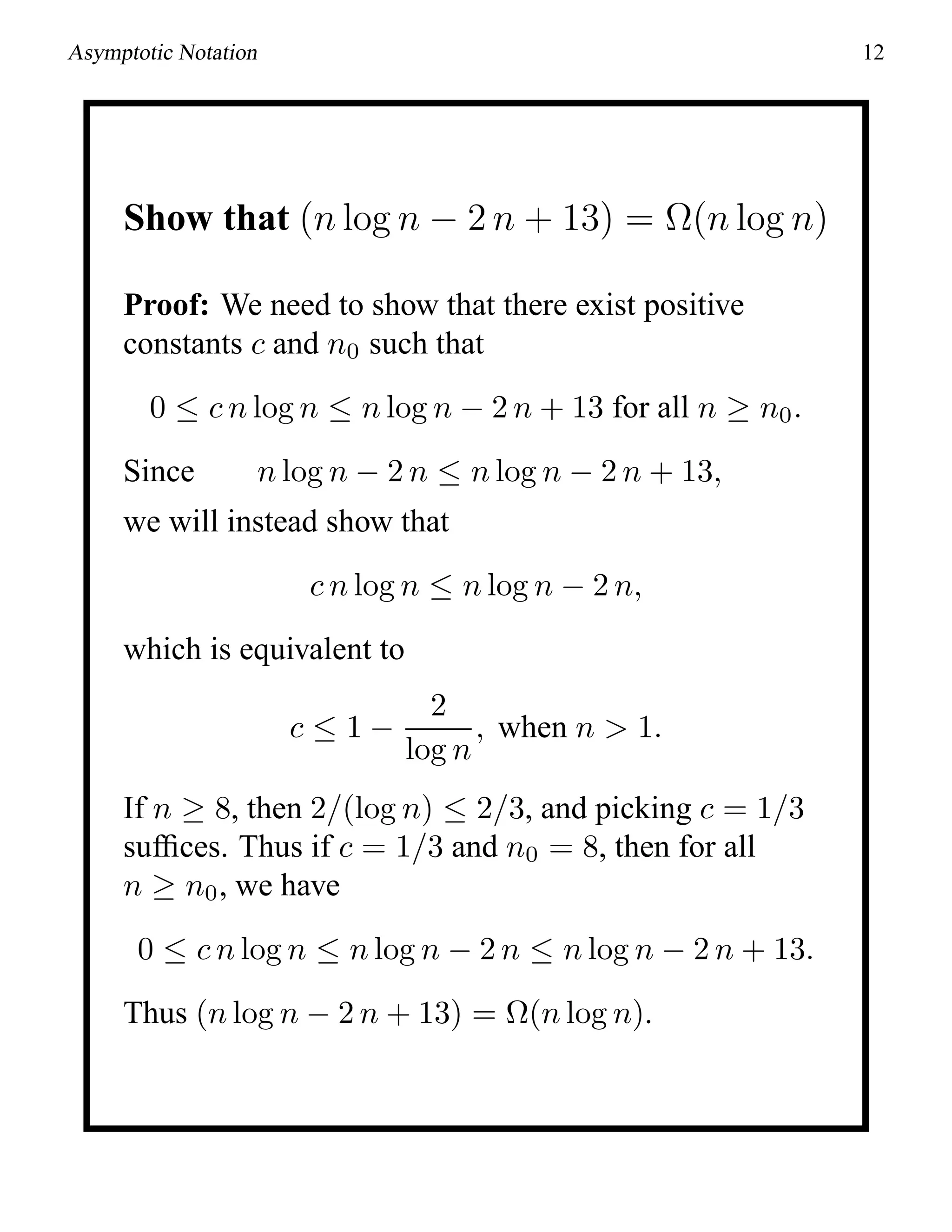 Asymptotic Notation 12
Show that (n log n − 2 n + 13) = Ω(n log n)
Proof: We need to show that there exist positive
constants c and n0 such that
0 ≤ c n log n ≤ n log n − 2 n + 13 for all n ≥ n0.
Since n log n − 2 n ≤ n log n − 2 n + 13,
we will instead show that
c n log n ≤ n log n − 2 n,
which is equivalent to
c ≤ 1 −
2
log n
, when n > 1.
If n ≥ 8, then 2/(log n) ≤ 2/3, and picking c = 1/3
sufﬁces. Thus if c = 1/3 and n0 = 8, then for all
n ≥ n0, we have
0 ≤ c n log n ≤ n log n − 2 n ≤ n log n − 2 n + 13.
Thus (n log n − 2 n + 13) = Ω(n log n).
 