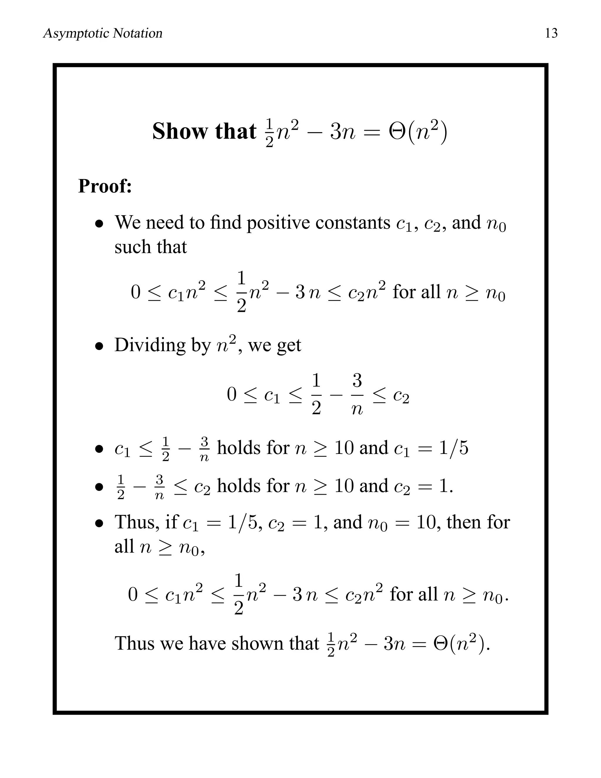 Asymptotic Notation 13
Show that 1
2
n2
− 3n = Θ(n2
)
Proof:
• We need to ﬁnd positive constants c1, c2, and n0
such that
0 ≤ c1n2
≤
1
2
n2
− 3 n ≤ c2n2
for all n ≥ n0
• Dividing by n2
, we get
0 ≤ c1 ≤
1
2
−
3
n
≤ c2
• c1 ≤ 1
2 − 3
n holds for n ≥ 10 and c1 = 1/5
• 1
2 − 3
n ≤ c2 holds for n ≥ 10 and c2 = 1.
• Thus, if c1 = 1/5, c2 = 1, and n0 = 10, then for
all n ≥ n0,
0 ≤ c1n2
≤
1
2
n2
− 3 n ≤ c2n2
for all n ≥ n0.
Thus we have shown that 1
2 n2
− 3n = Θ(n2
).
 