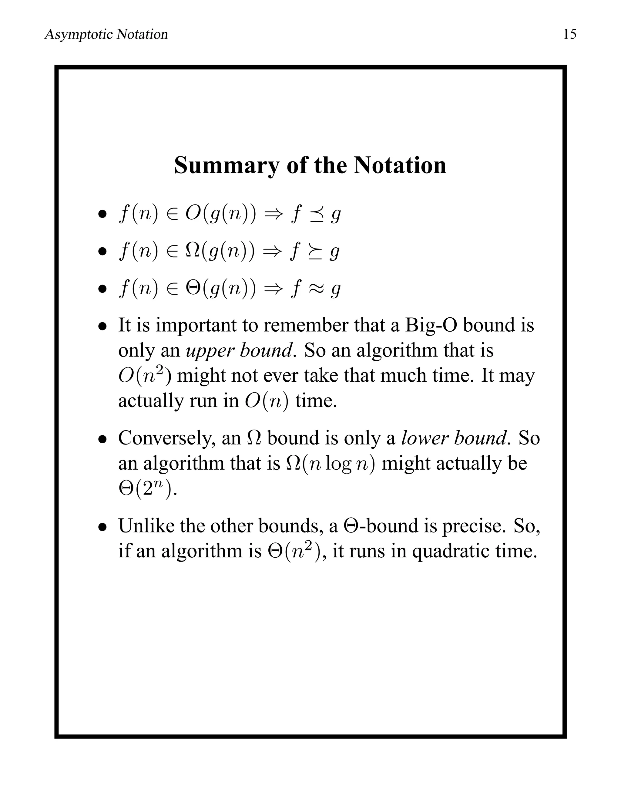 Asymptotic Notation 15
Summary of the Notation
• f(n) ∈ O(g(n)) ⇒ f g
• f(n) ∈ Ω(g(n)) ⇒ f g
• f(n) ∈ Θ(g(n)) ⇒ f ≈ g
• It is important to remember that a Big-O bound is
only an upper bound. So an algorithm that is
O(n2
) might not ever take that much time. It may
actually run in O(n) time.
• Conversely, an Ω bound is only a lower bound. So
an algorithm that is Ω(n log n) might actually be
Θ(2n
).
• Unlike the other bounds, a Θ-bound is precise. So,
if an algorithm is Θ(n2
), it runs in quadratic time.
 