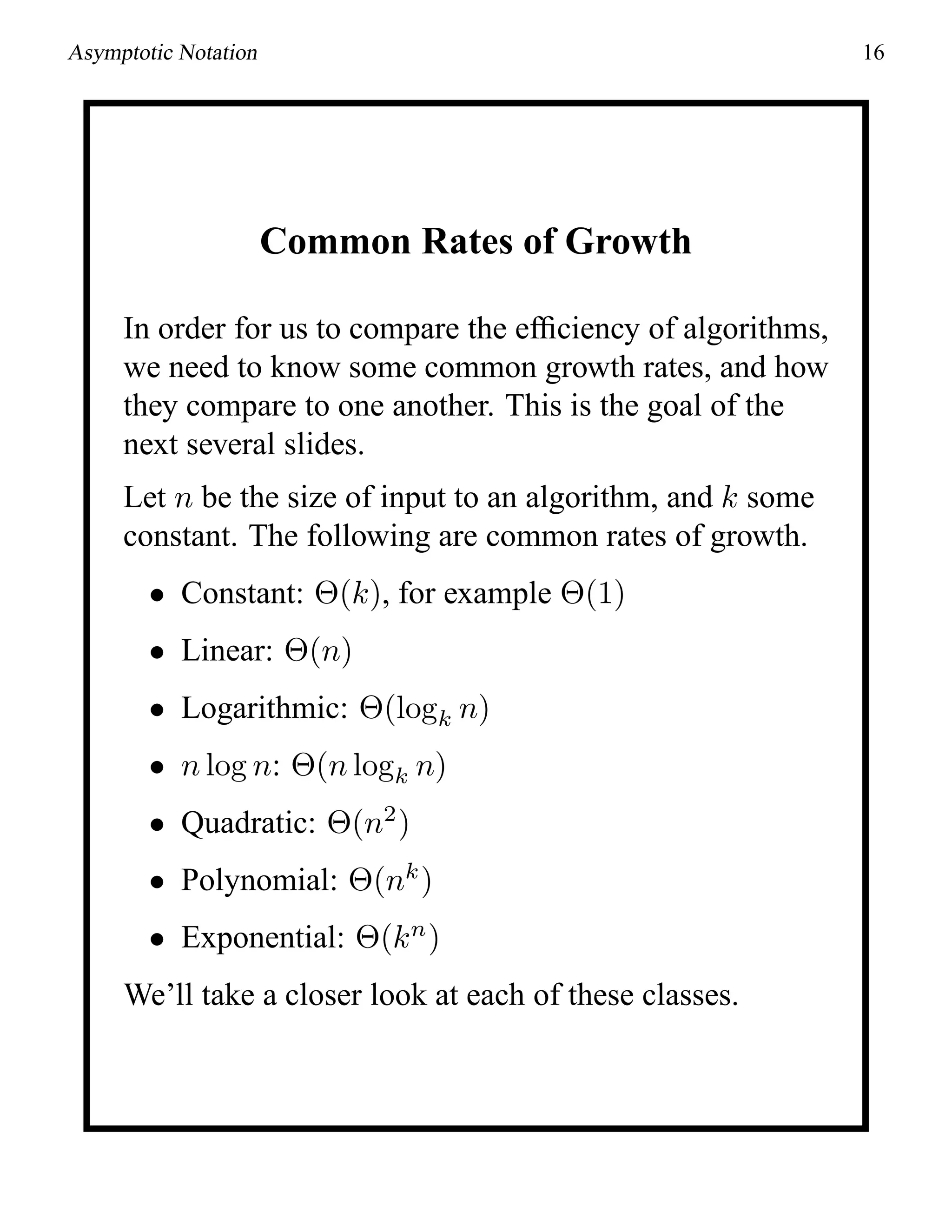 Asymptotic Notation 16
Common Rates of Growth
In order for us to compare the efﬁciency of algorithms,
we need to know some common growth rates, and how
they compare to one another. This is the goal of the
next several slides.
Let n be the size of input to an algorithm, and k some
constant. The following are common rates of growth.
• Constant: Θ(k), for example Θ(1)
• Linear: Θ(n)
• Logarithmic: Θ(logk n)
• n log n: Θ(n logk n)
• Quadratic: Θ(n2
)
• Polynomial: Θ(nk
)
• Exponential: Θ(kn
)
We’ll take a closer look at each of these classes.
 