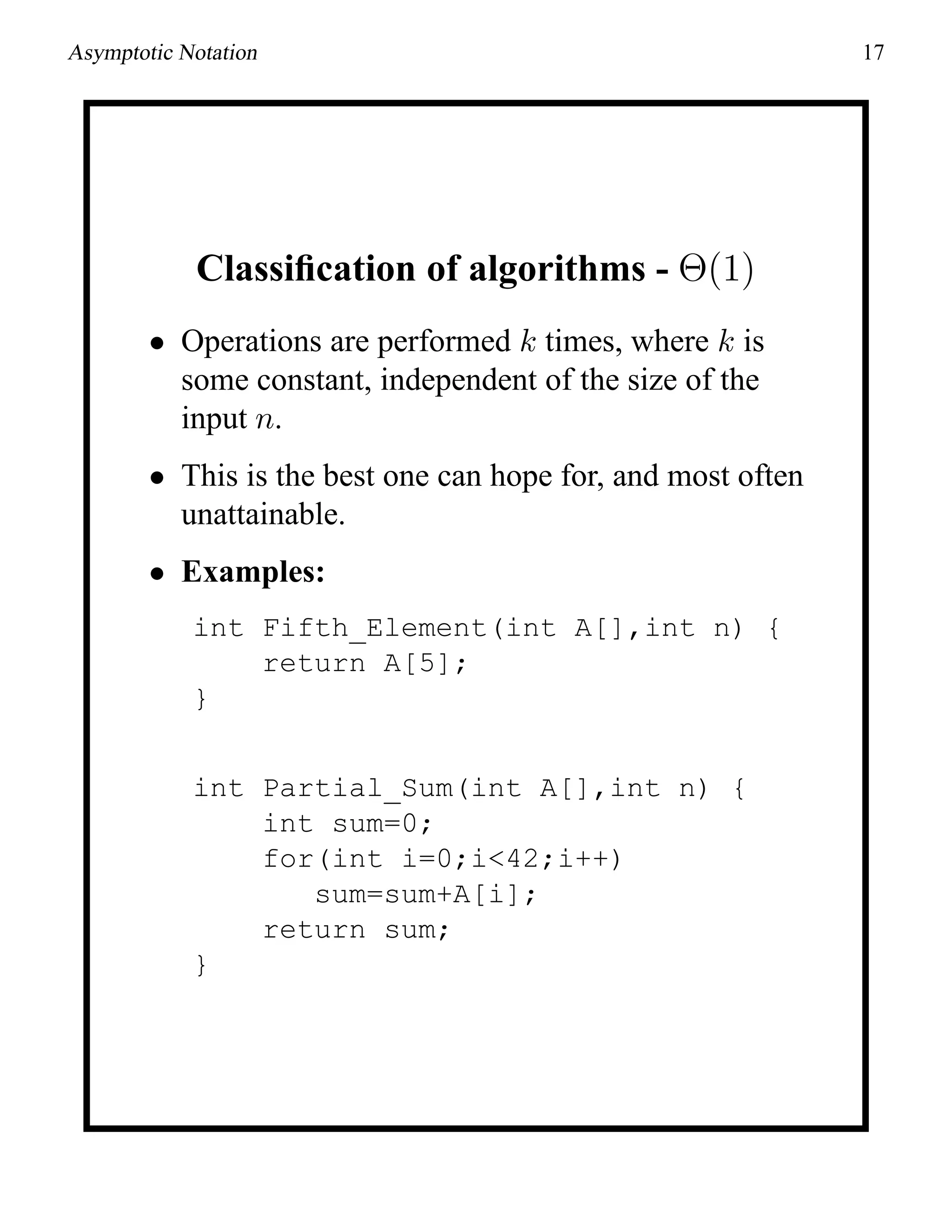 Asymptotic Notation 17
Classiﬁcation of algorithms - Θ(1)
• Operations are performed k times, where k is
some constant, independent of the size of the
input n.
• This is the best one can hope for, and most often
unattainable.
• Examples:
int Fifth_Element(int A[],int n) {
return A[5];
}
int Partial_Sum(int A[],int n) {
int sum=0;
for(int i=0;i<42;i++)
sum=sum+A[i];
return sum;
}
 