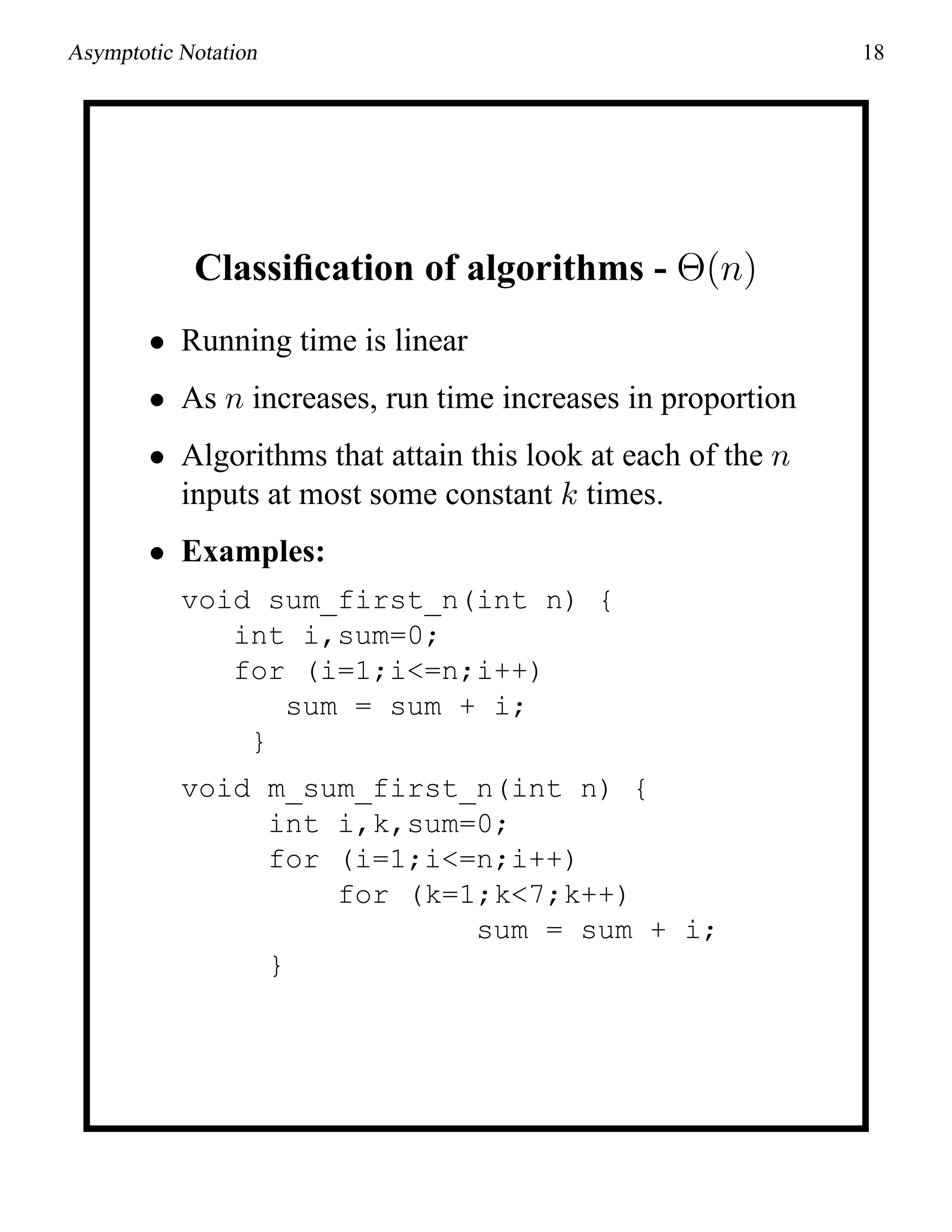 Asymptotic Notation 18
Classiﬁcation of algorithms - Θ(n)
• Running time is linear
• As n increases, run time increases in proportion
• Algorithms that attain this look at each of the n
inputs at most some constant k times.
• Examples:
void sum_first_n(int n) {
int i,sum=0;
for (i=1;i<=n;i++)
sum = sum + i;
}
void m_sum_first_n(int n) {
int i,k,sum=0;
for (i=1;i<=n;i++)
for (k=1;k<7;k++)
sum = sum + i;
}
 