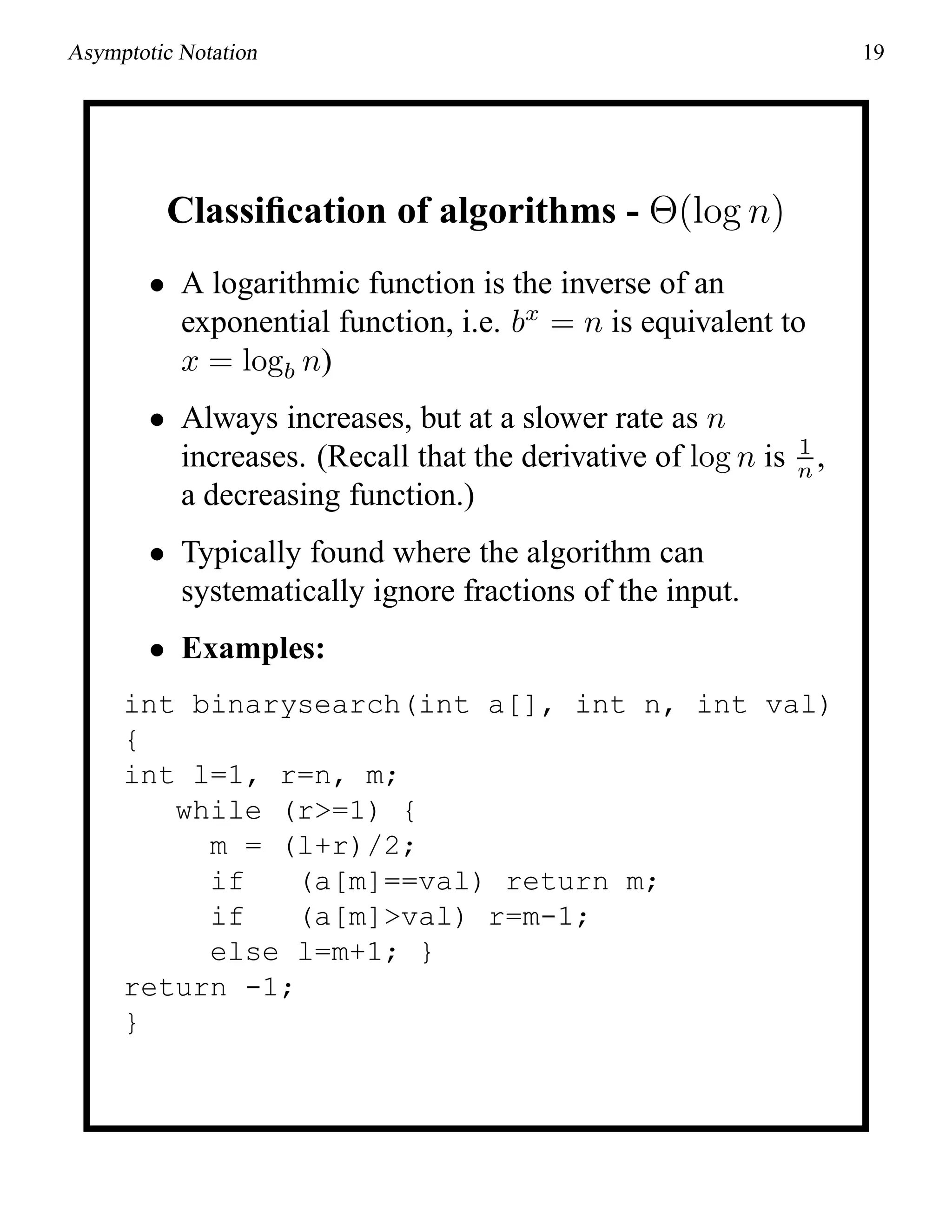 Asymptotic Notation 19
Classiﬁcation of algorithms - Θ(log n)
• A logarithmic function is the inverse of an
exponential function, i.e. bx
= n is equivalent to
x = logb n)
• Always increases, but at a slower rate as n
increases. (Recall that the derivative of log n is 1
n ,
a decreasing function.)
• Typically found where the algorithm can
systematically ignore fractions of the input.
• Examples:
int binarysearch(int a[], int n, int val)
{
int l=1, r=n, m;
while (r>=1) {
m = (l+r)/2;
if (a[m]==val) return m;
if (a[m]>val) r=m-1;
else l=m+1; }
return -1;
}
 