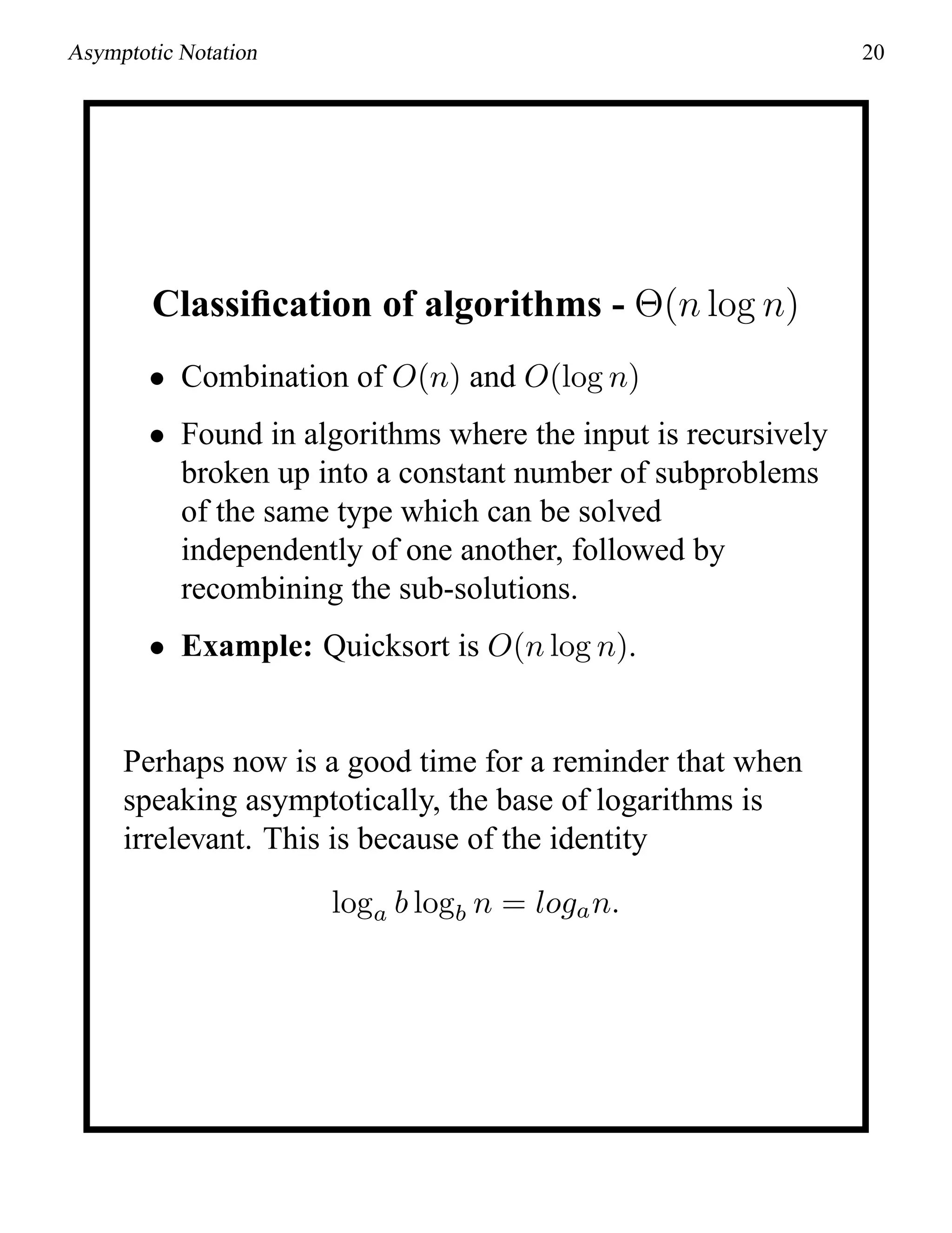 Asymptotic Notation 20
Classiﬁcation of algorithms - Θ(n log n)
• Combination of O(n) and O(log n)
• Found in algorithms where the input is recursively
broken up into a constant number of subproblems
of the same type which can be solved
independently of one another, followed by
recombining the sub-solutions.
• Example: Quicksort is O(n log n).
Perhaps now is a good time for a reminder that when
speaking asymptotically, the base of logarithms is
irrelevant. This is because of the identity
loga b logb n = logan.
 
