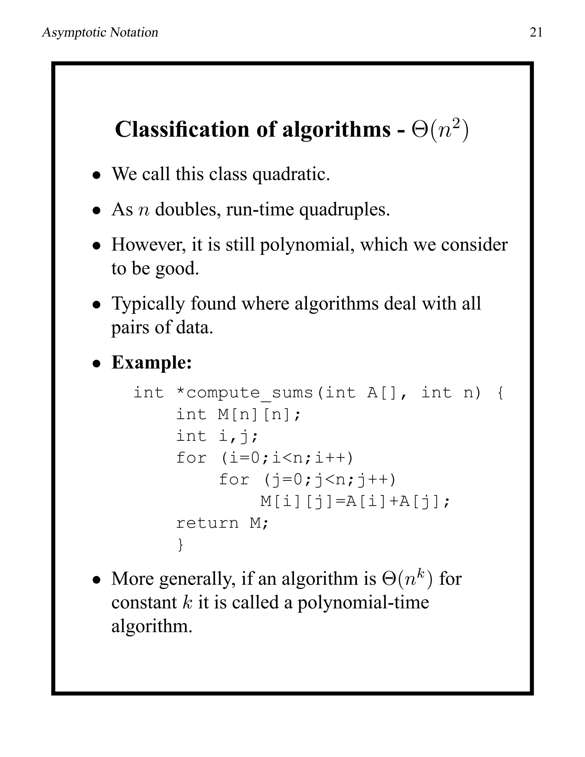 Asymptotic Notation 21
Classiﬁcation of algorithms - Θ(n2
)
• We call this class quadratic.
• As n doubles, run-time quadruples.
• However, it is still polynomial, which we consider
to be good.
• Typically found where algorithms deal with all
pairs of data.
• Example:
int *compute_sums(int A[], int n) {
int M[n][n];
int i,j;
for (i=0;i<n;i++)
for (j=0;j<n;j++)
M[i][j]=A[i]+A[j];
return M;
}
• More generally, if an algorithm is Θ(nk
) for
constant k it is called a polynomial-time
algorithm.
 