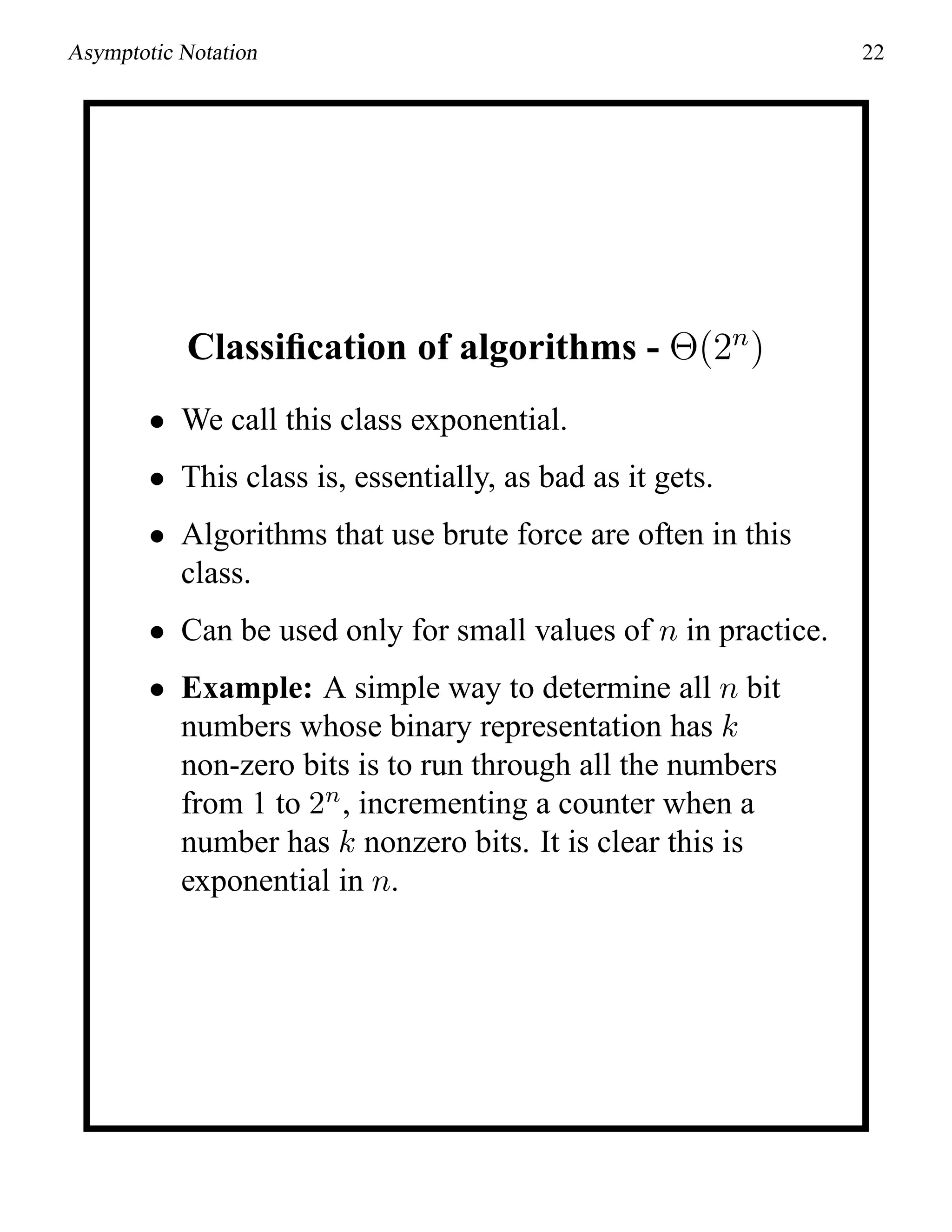Asymptotic Notation 22
Classiﬁcation of algorithms - Θ(2n
)
• We call this class exponential.
• This class is, essentially, as bad as it gets.
• Algorithms that use brute force are often in this
class.
• Can be used only for small values of n in practice.
• Example: A simple way to determine all n bit
numbers whose binary representation has k
non-zero bits is to run through all the numbers
from 1 to 2n
, incrementing a counter when a
number has k nonzero bits. It is clear this is
exponential in n.
 