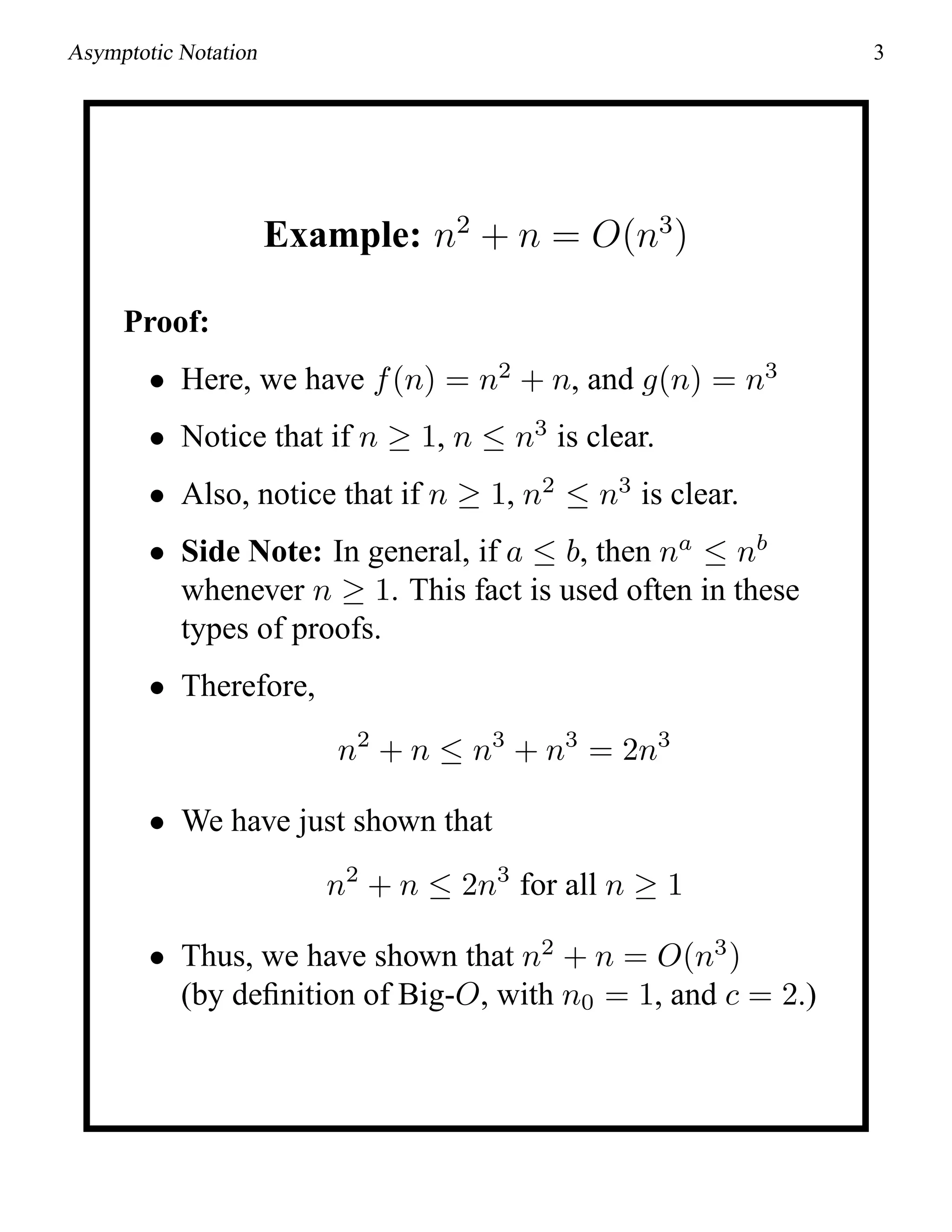 Asymptotic Notation 3
Example: n2
+ n = O(n3
)
Proof:
• Here, we have f(n) = n2
+ n, and g(n) = n3
• Notice that if n ≥ 1, n ≤ n3
is clear.
• Also, notice that if n ≥ 1, n2
≤ n3
is clear.
• Side Note: In general, if a ≤ b, then na
≤ nb
whenever n ≥ 1. This fact is used often in these
types of proofs.
• Therefore,
n2
+ n ≤ n3
+ n3
= 2n3
• We have just shown that
n2
+ n ≤ 2n3
for all n ≥ 1
• Thus, we have shown that n2
+ n = O(n3
)
(by deﬁnition of Big-O, with n0 = 1, and c = 2.)
 