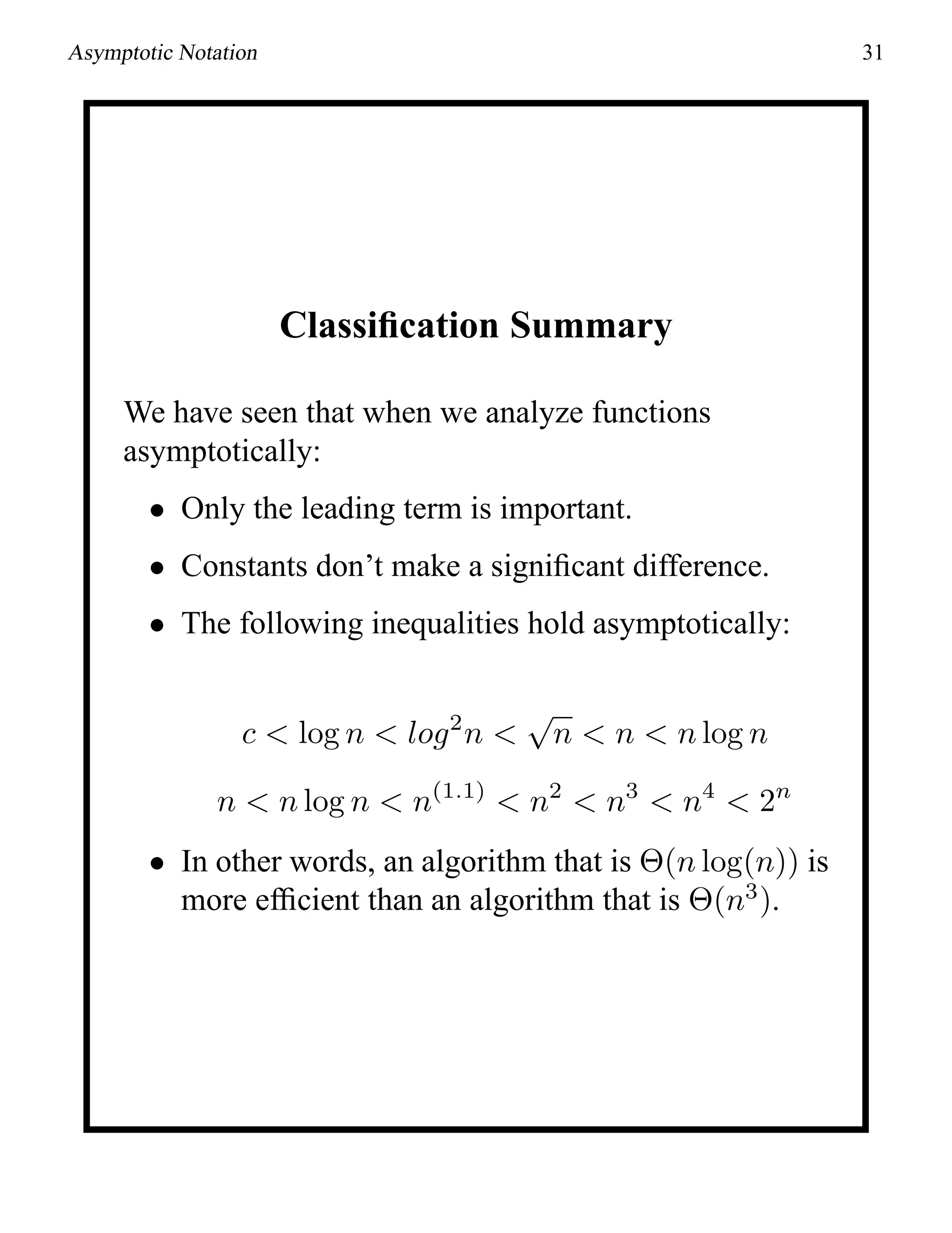 Asymptotic Notation 31
Classiﬁcation Summary
We have seen that when we analyze functions
asymptotically:
• Only the leading term is important.
• Constants don’t make a signiﬁcant difference.
• The following inequalities hold asymptotically:
c < log n < log2
n <
√
n < n < n log n
n < n log n < n(1.1)
< n2
< n3
< n4
< 2n
• In other words, an algorithm that is Θ(n log(n)) is
more efﬁcient than an algorithm that is Θ(n3
).
 