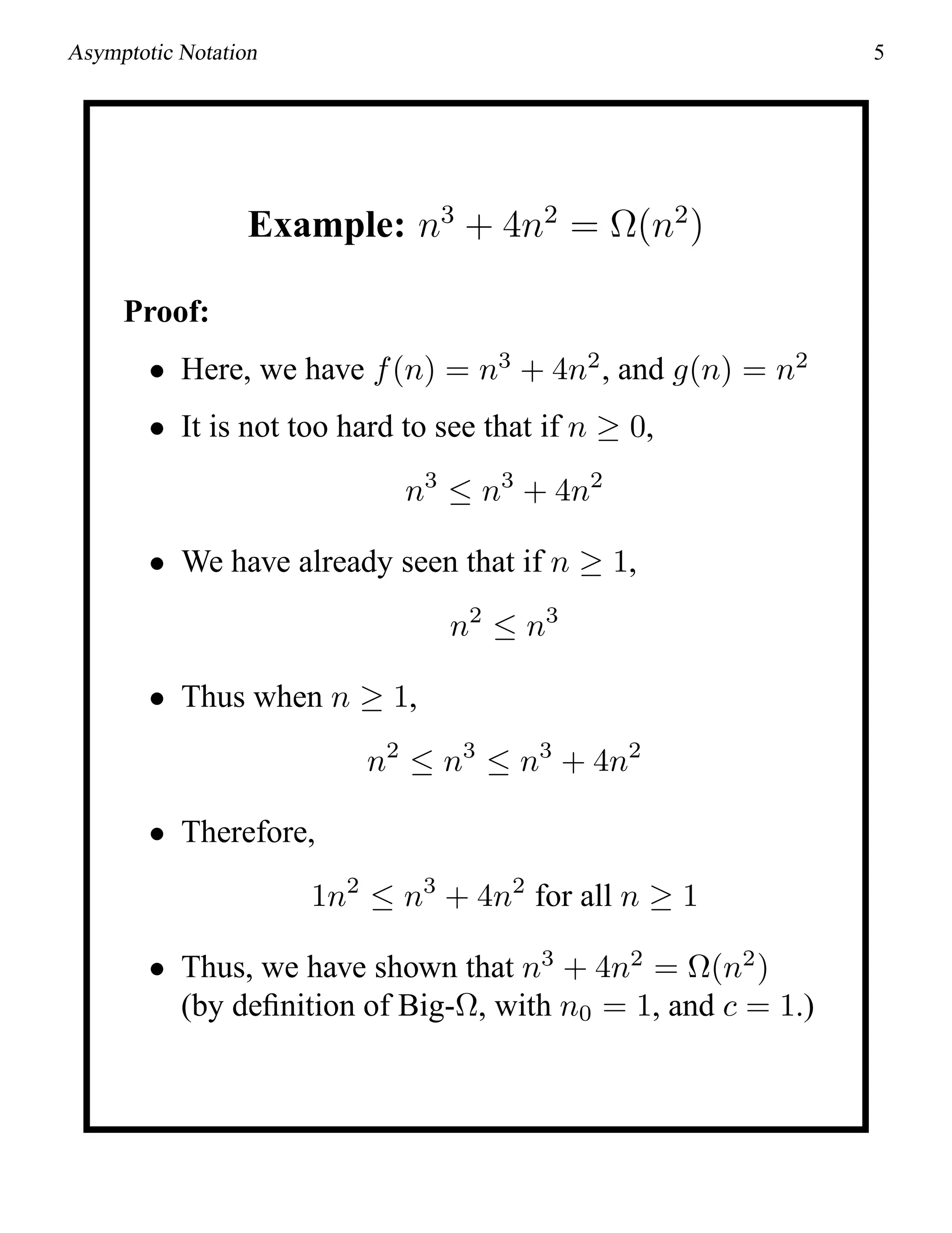 Asymptotic Notation 5
Example: n3
+ 4n2
= Ω(n2
)
Proof:
• Here, we have f(n) = n3
+ 4n2
, and g(n) = n2
• It is not too hard to see that if n ≥ 0,
n3
≤ n3
+ 4n2
• We have already seen that if n ≥ 1,
n2
≤ n3
• Thus when n ≥ 1,
n2
≤ n3
≤ n3
+ 4n2
• Therefore,
1n2
≤ n3
+ 4n2
for all n ≥ 1
• Thus, we have shown that n3
+ 4n2
= Ω(n2
)
(by deﬁnition of Big-Ω, with n0 = 1, and c = 1.)
 