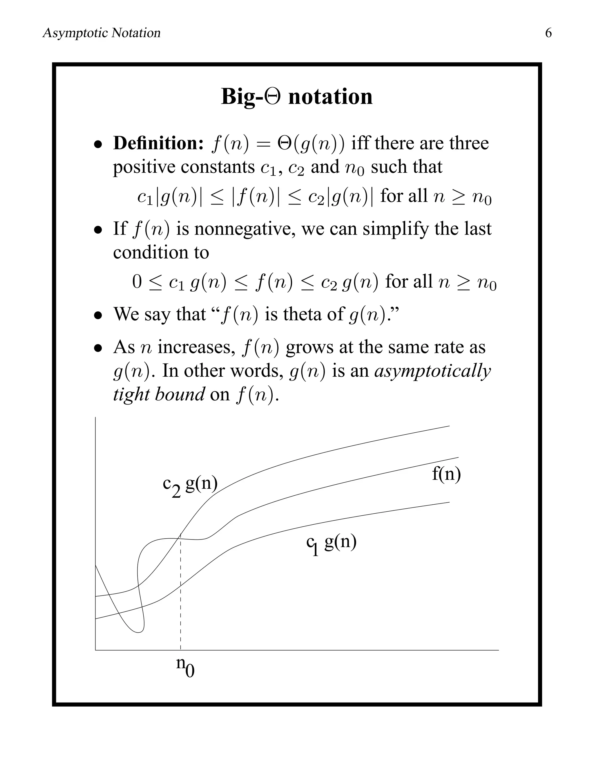 Asymptotic Notation 6
Big-Θ notation
• Deﬁnition: f(n) = Θ(g(n)) iff there are three
positive constants c1, c2 and n0 such that
c1|g(n)| ≤ |f(n)| ≤ c2|g(n)| for all n ≥ n0
• If f(n) is nonnegative, we can simplify the last
condition to
0 ≤ c1 g(n) ≤ f(n) ≤ c2 g(n) for all n ≥ n0
• We say that “f(n) is theta of g(n).”
• As n increases, f(n) grows at the same rate as
g(n). In other words, g(n) is an asymptotically
tight bound on f(n).
c2 g(n)
c1 g(n)
f(n)
n0
 