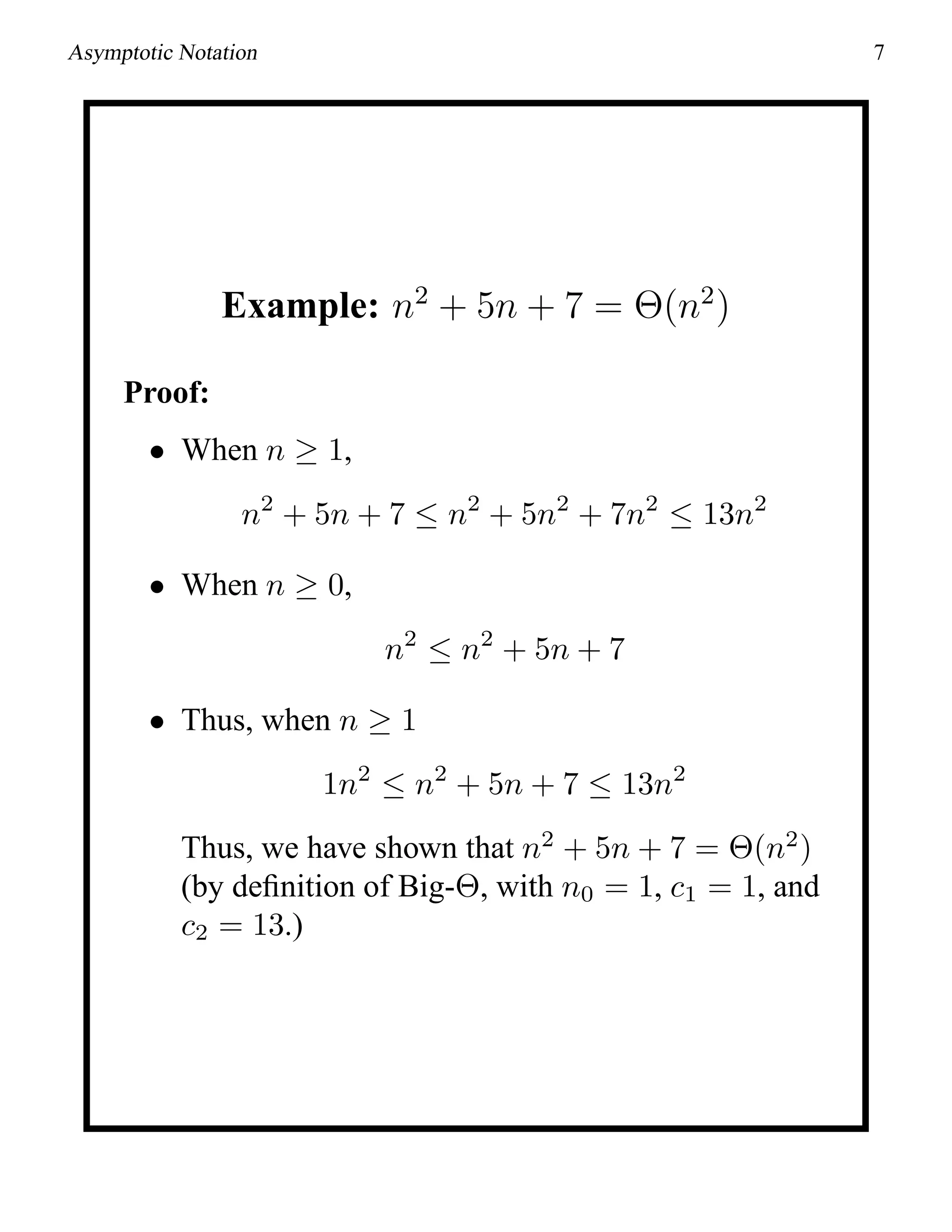 Asymptotic Notation 7
Example: n2
+ 5n + 7 = Θ(n2
)
Proof:
• When n ≥ 1,
n2
+ 5n + 7 ≤ n2
+ 5n2
+ 7n2
≤ 13n2
• When n ≥ 0,
n2
≤ n2
+ 5n + 7
• Thus, when n ≥ 1
1n2
≤ n2
+ 5n + 7 ≤ 13n2
Thus, we have shown that n2
+ 5n + 7 = Θ(n2
)
(by deﬁnition of Big-Θ, with n0 = 1, c1 = 1, and
c2 = 13.)
 