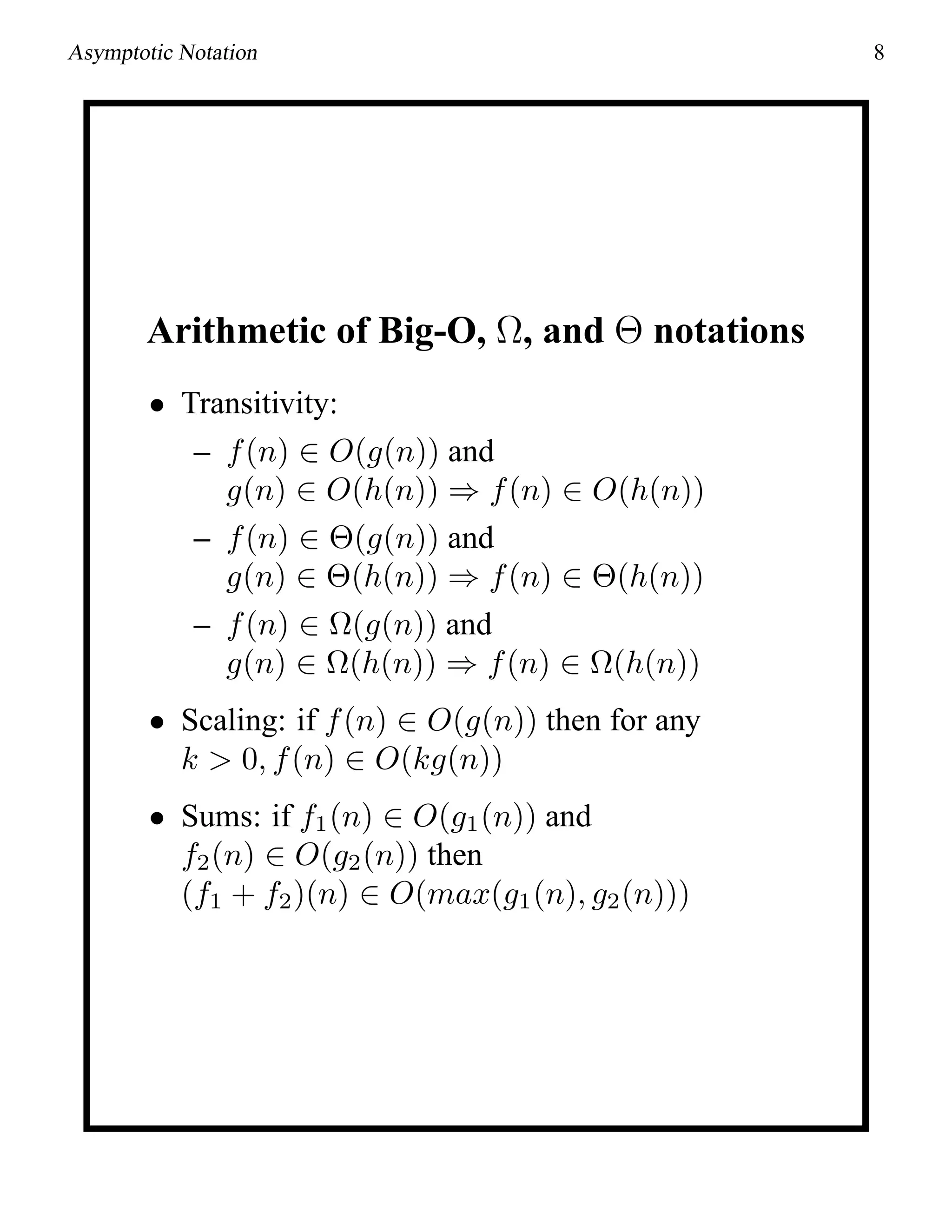 Asymptotic Notation 8
Arithmetic of Big-O, Ω, and Θ notations
• Transitivity:
– f(n) ∈ O(g(n)) and
g(n) ∈ O(h(n)) ⇒ f(n) ∈ O(h(n))
– f(n) ∈ Θ(g(n)) and
g(n) ∈ Θ(h(n)) ⇒ f(n) ∈ Θ(h(n))
– f(n) ∈ Ω(g(n)) and
g(n) ∈ Ω(h(n)) ⇒ f(n) ∈ Ω(h(n))
• Scaling: if f(n) ∈ O(g(n)) then for any
k > 0, f(n) ∈ O(kg(n))
• Sums: if f1(n) ∈ O(g1(n)) and
f2(n) ∈ O(g2(n)) then
(f1 + f2)(n) ∈ O(max(g1(n), g2(n)))
 