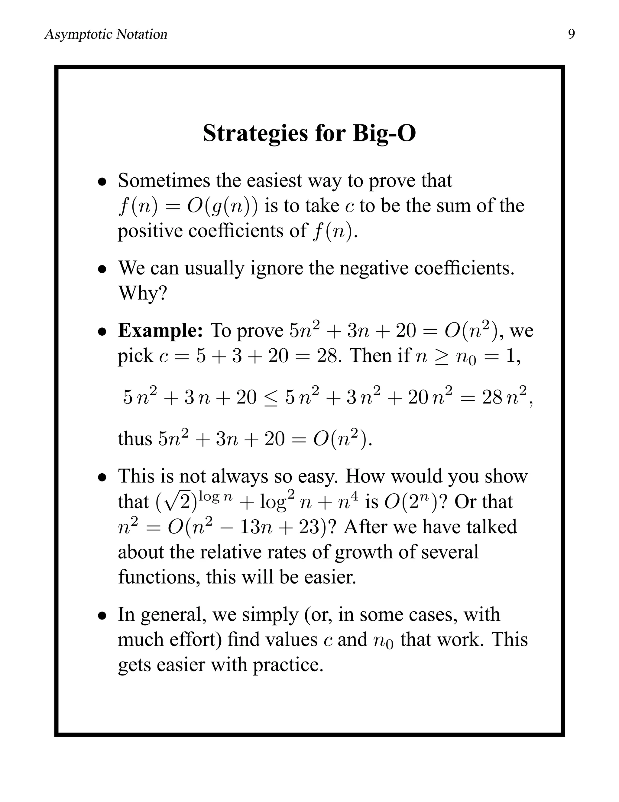 Asymptotic Notation 9
Strategies for Big-O
• Sometimes the easiest way to prove that
f(n) = O(g(n)) is to take c to be the sum of the
positive coefﬁcients of f(n).
• We can usually ignore the negative coefﬁcients.
Why?
• Example: To prove 5n2
+ 3n + 20 = O(n2
), we
pick c = 5 + 3 + 20 = 28. Then if n ≥ n0 = 1,
5 n2
+ 3 n + 20 ≤ 5 n2
+ 3 n2
+ 20 n2
= 28 n2
,
thus 5n2
+ 3n + 20 = O(n2
).
• This is not always so easy. How would you show
that (
√
2)log n
+ log2
n + n4
is O(2n
)? Or that
n2
= O(n2
− 13n + 23)? After we have talked
about the relative rates of growth of several
functions, this will be easier.
• In general, we simply (or, in some cases, with
much effort) ﬁnd values c and n0 that work. This
gets easier with practice.
 