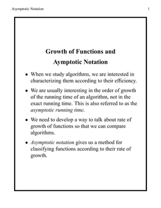Asymptotic Notation 1
Growth of Functions and
Aymptotic Notation
• When we study algorithms, we are interested in
characterizing them according to their efﬁciency.
• We are usually interesting in the order of growth
of the running time of an algorithm, not in the
exact running time. This is also referred to as the
asymptotic running time.
• We need to develop a way to talk about rate of
growth of functions so that we can compare
algorithms.
• Asymptotic notation gives us a method for
classifying functions according to their rate of
growth.
 