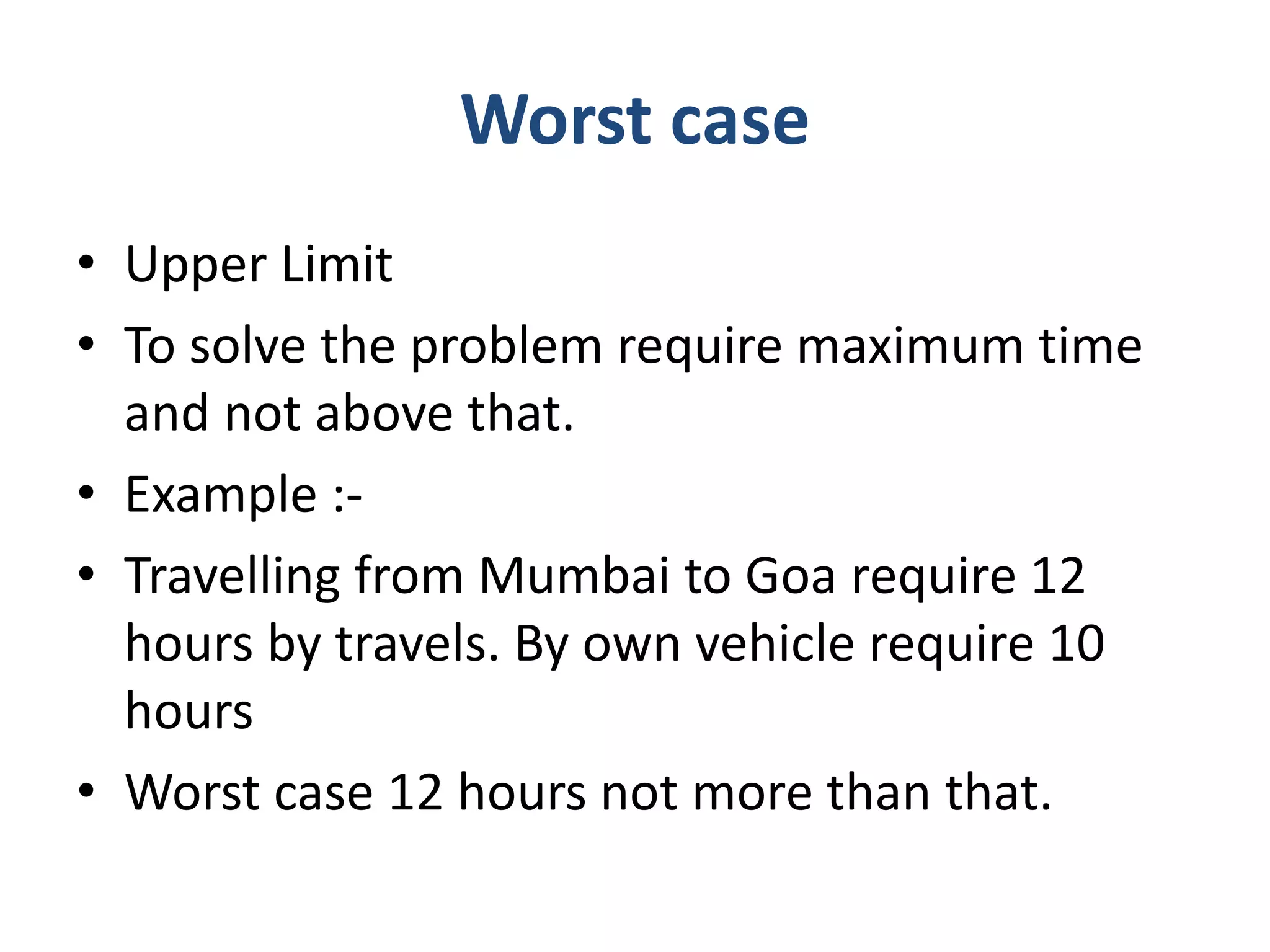 Worst case
• Upper Limit
• To solve the problem require maximum time
and not above that.
• Example :-
• Travelling from Mumbai to Goa require 12
hours by travels. By own vehicle require 10
hours
• Worst case 12 hours not more than that.
 
