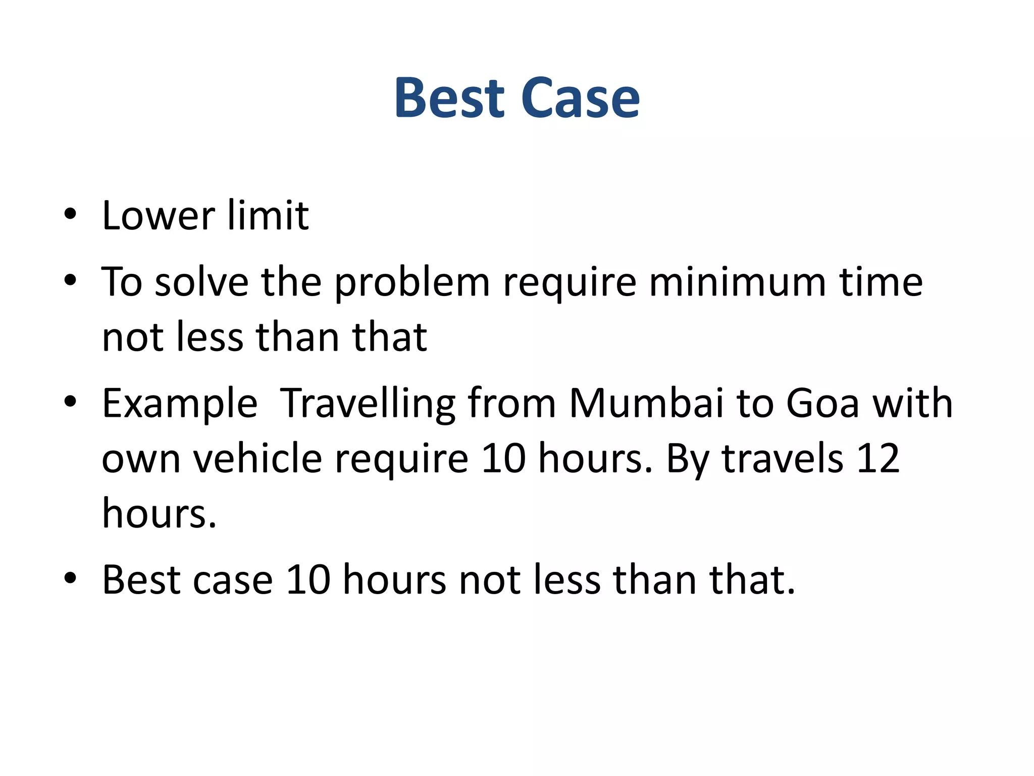 Best Case
• Lower limit
• To solve the problem require minimum time
not less than that
• Example Travelling from Mumbai to Goa with
own vehicle require 10 hours. By travels 12
hours.
• Best case 10 hours not less than that.
 
