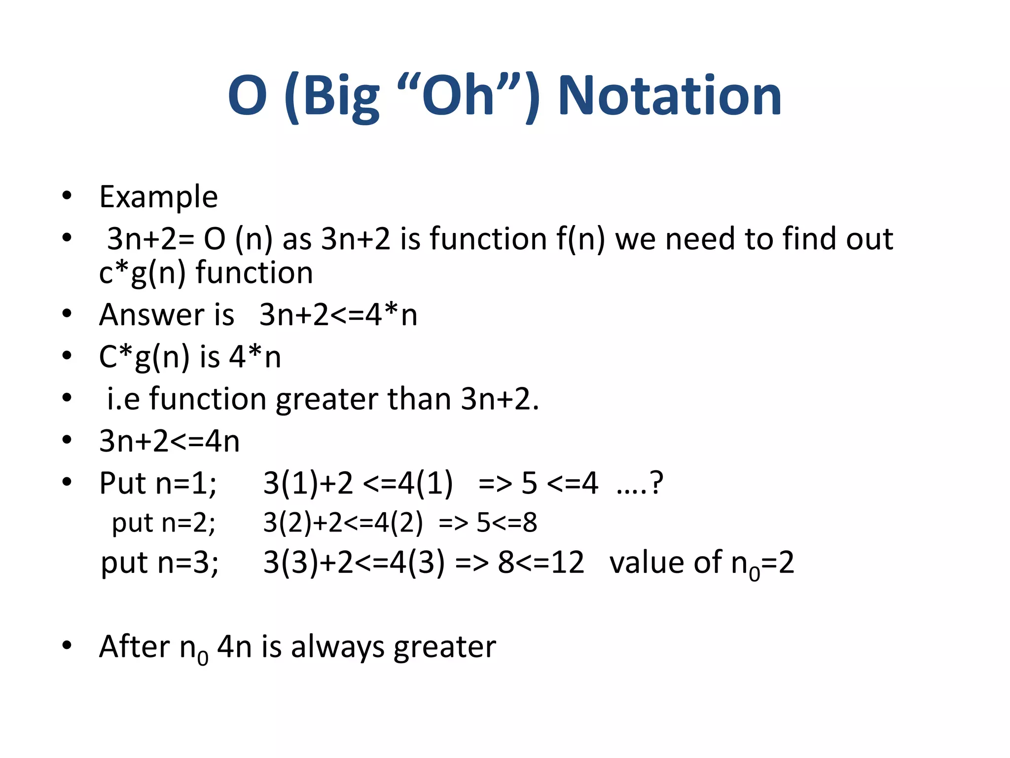 Ο (Big “Oh”) Notation
• Example
• 3n+2= Ο (n) as 3n+2 is function f(n) we need to find out
c*g(n) function
• Answer is 3n+2<=4*n
• C*g(n) is 4*n
• i.e function greater than 3n+2.
• 3n+2<=4n
• Put n=1; 3(1)+2 <=4(1) => 5 <=4 ….?
put n=2; 3(2)+2<=4(2) => 5<=8
put n=3; 3(3)+2<=4(3) => 8<=12 value of n0=2
• After n0 4n is always greater
 