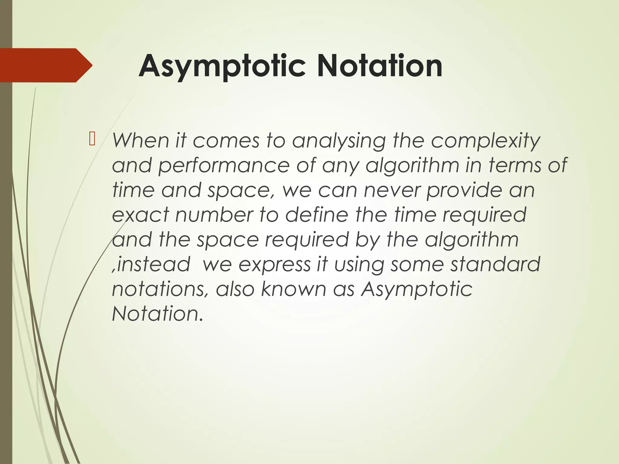 Asymptotic Notation
When it comes to analysing the complexity
and performance of any algorithm in terms of
time and space, we can never provide an
exact number to define the time required
and the space required by the algorithm
,instead we express it using some standard
notations, also known as Asymptotic
Notation.