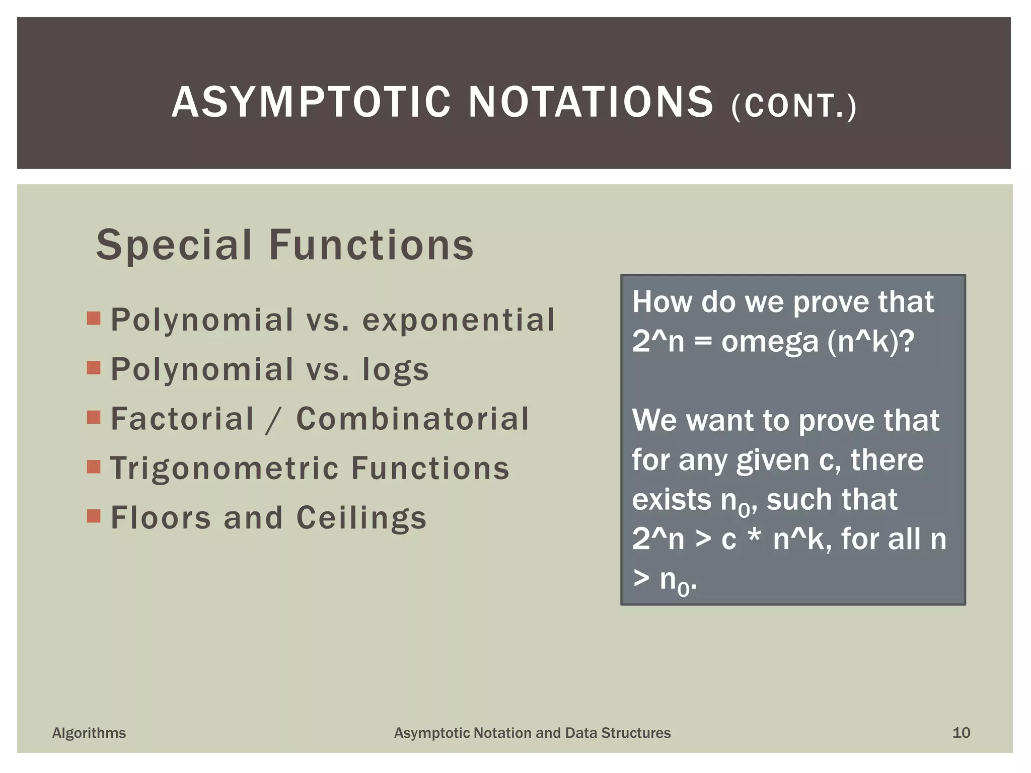 Special Functions
 Polynomial vs. exponential
 Polynomial vs. logs
 Factorial / Combinatorial
 Trigonometric Functions
 Floors and Ceilings
Algorithms Asymptotic Notation and Data Structures 10
ASYMPTOTIC NOTATIONS (CONT.)
How do we prove that
2^n = omega (n^k)?
We want to prove that
for any given c, there
exists n0, such that
2^n > c * n^k, for all n
> n0.
 