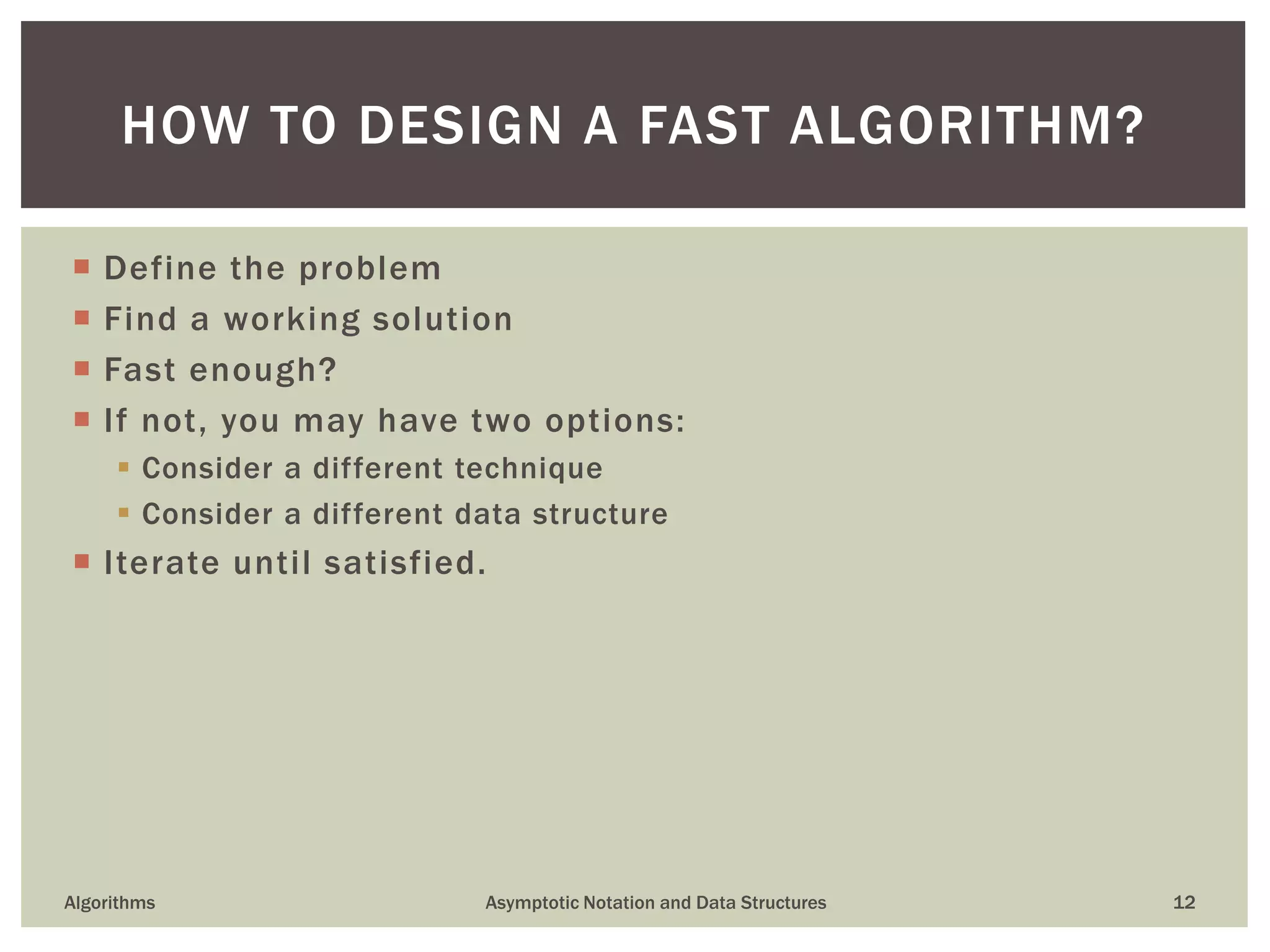  Define the problem
 Find a working solution
 Fast enough?
 If not, you may have two options:
 Consider a different technique
 Consider a different data structure
 Iterate until satisfied.
Algorithms Asymptotic Notation and Data Structures 12
HOW TO DESIGN A FAST ALGORITHM?
 