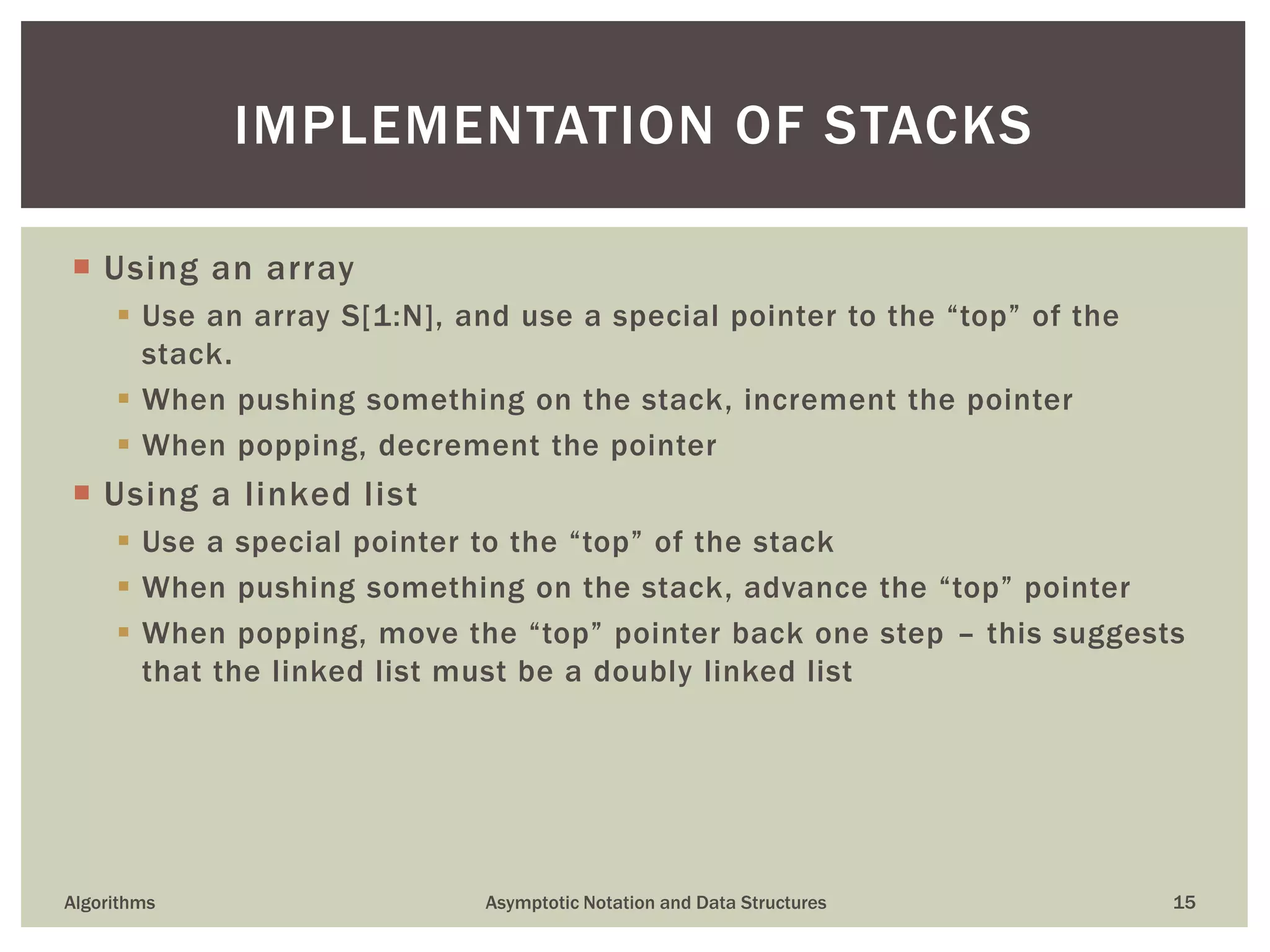  Using an array
 Use an array S[1:N], and use a special pointer to the “top” of the
stack.
 When pushing something on the stack, increment the pointer
 When popping, decrement the pointer
 Using a linked list
 Use a special pointer to the “top” of the stack
 When pushing something on the stack, advance the “top” pointer
 When popping, move the “top” pointer back one step – this suggests
that the linked list must be a doubly linked list
Algorithms Asymptotic Notation and Data Structures 15
IMPLEMENTATION OF STACKS
 