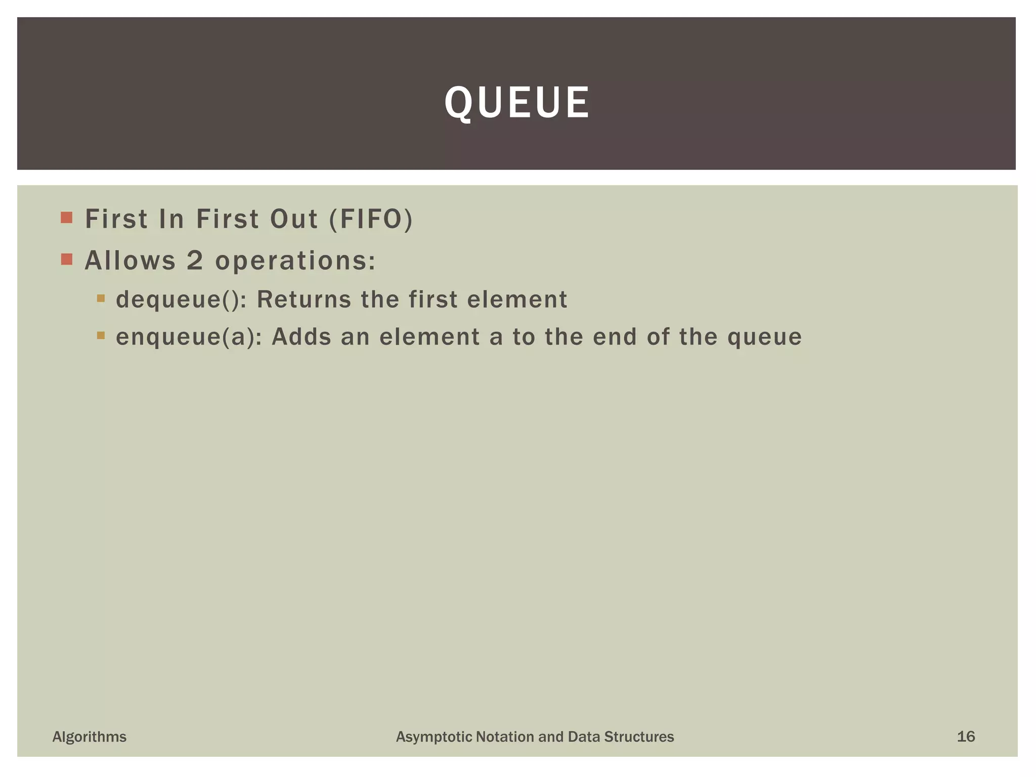  First In First Out (FIFO)
 Allows 2 operations:
 dequeue(): Returns the first element
 enqueue(a): Adds an element a to the end of the queue
Algorithms Asymptotic Notation and Data Structures 16
QUEUE
 