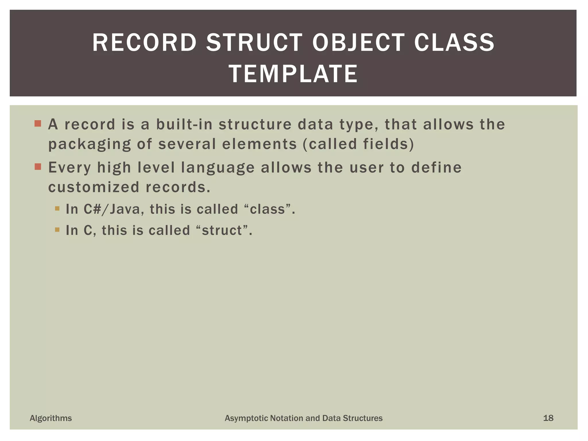  A record is a built-in structure data type, that allows the
packaging of several elements (called fields)
 Every high level language allows the user to define
customized records.
 In C#/Java, this is called “class”.
 In C, this is called “struct”.
Algorithms Asymptotic Notation and Data Structures 18
RECORD STRUCT OBJECT CLASS
TEMPLATE
 