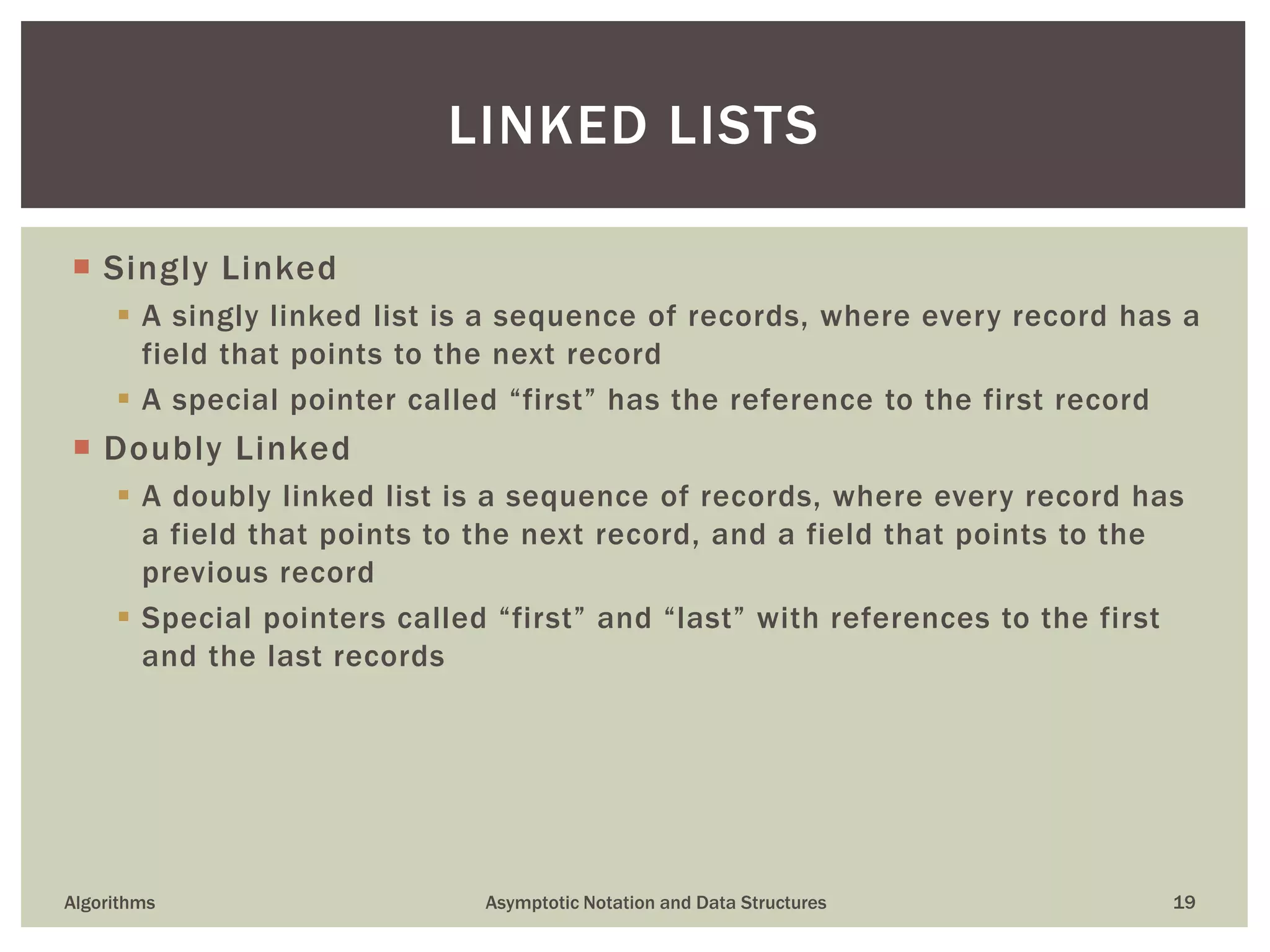  Singly Linked
 A singly linked list is a sequence of records, where every record has a
field that points to the next record
 A special pointer called “first” has the reference to the first record
 Doubly Linked
 A doubly linked list is a sequence of records, where every record has
a field that points to the next record, and a field that points to the
previous record
 Special pointers called “first” and “last” with references to the first
and the last records
Algorithms Asymptotic Notation and Data Structures 19
LINKED LISTS
 