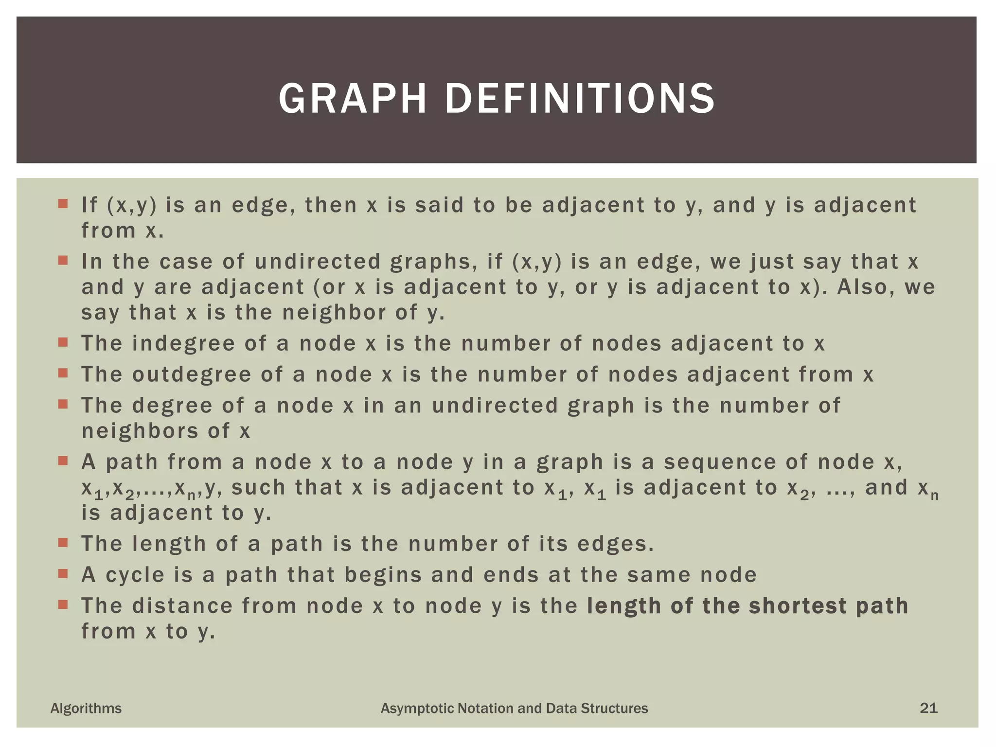  If (x,y) is an edge, then x is said to be adjacent to y, and y is adjacent
from x.
 In the case of undirected graphs, if (x,y) is an edge, we just say that x
and y are adjacent (or x is adjacent to y, or y is adjacent to x). Also, we
say that x is the neighbor of y.
 The indegree of a node x is the number of nodes adjacent to x
 The outdegree of a node x is the number of nodes adjacent from x
 The degree of a node x in an undirected graph is the number of
neighbors of x
 A path from a node x to a node y in a graph is a sequence of node x,
x1,x2,...,xn,y, such that x is adjacent to x1, x1 is adjacent to x2, ..., and xn
is adjacent to y.
 The length of a path is the number of its edges.
 A cycle is a path that begins and ends at the same node
 The distance from node x to node y is the length of the shortest path
from x to y.
Algorithms Asymptotic Notation and Data Structures 21
GRAPH DEFINITIONS
 