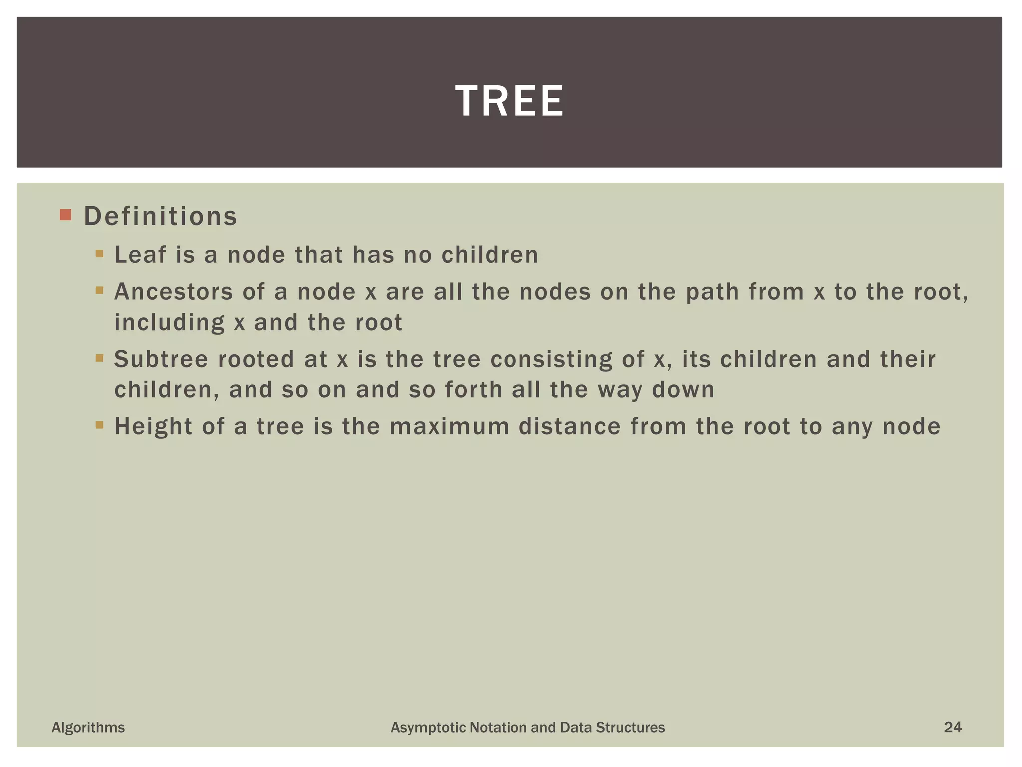  Definitions
 Leaf is a node that has no children
 Ancestors of a node x are all the nodes on the path from x to the root,
including x and the root
 Subtree rooted at x is the tree consisting of x, its children and their
children, and so on and so forth all the way down
 Height of a tree is the maximum distance from the root to any node
Algorithms Asymptotic Notation and Data Structures 24
TREE
 