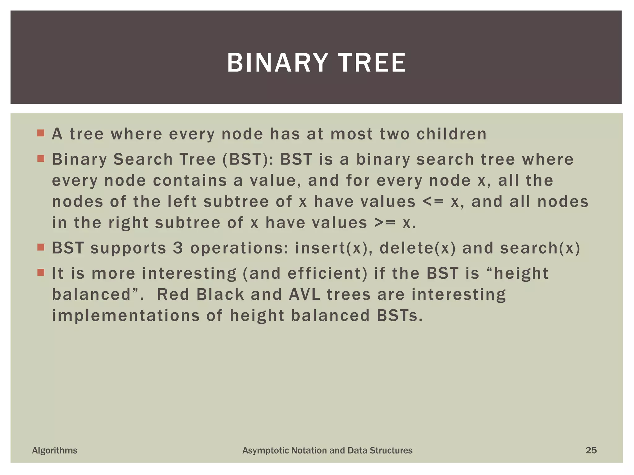  A tree where every node has at most two children
 Binary Search Tree (BST): BST is a binary search tree where
every node contains a value, and for every node x, all the
nodes of the left subtree of x have values <= x, and all nodes
in the right subtree of x have values >= x.
 BST supports 3 operations: insert(x), delete(x) and search(x)
 It is more interesting (and efficient) if the BST is “height
balanced”. Red Black and AVL trees are interesting
implementations of height balanced BSTs.
Algorithms Asymptotic Notation and Data Structures 25
BINARY TREE
 
