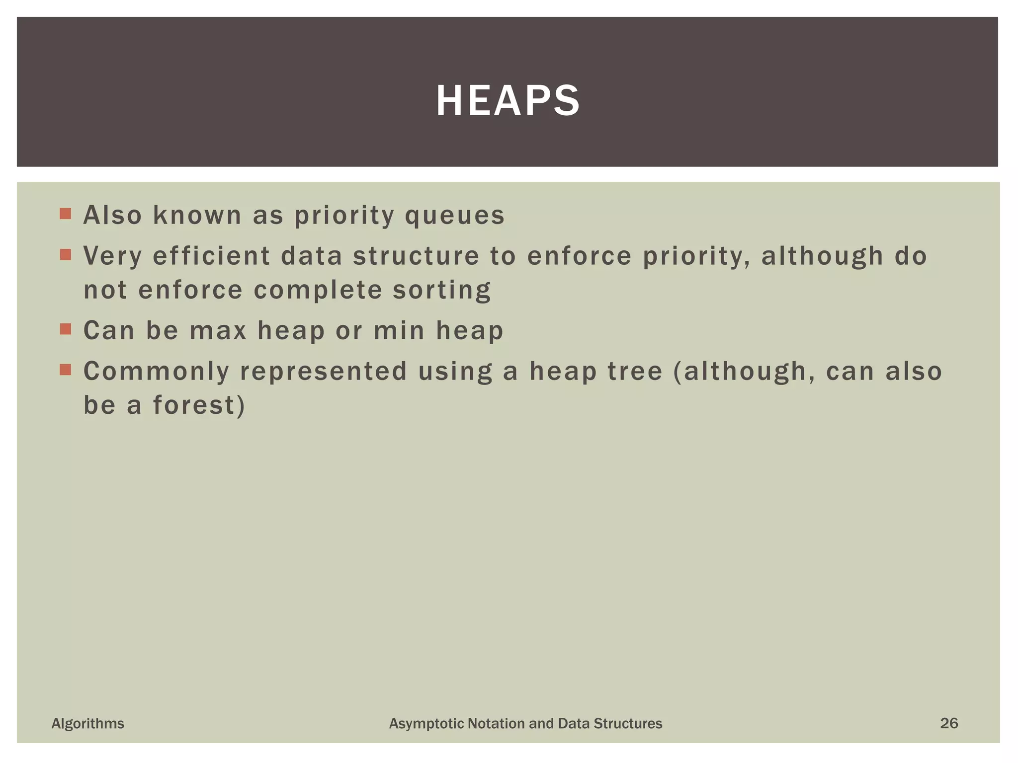  Also known as priority queues
 Very efficient data structure to enforce priority, although do
not enforce complete sorting
 Can be max heap or min heap
 Commonly represented using a heap tree (although, can also
be a forest)
Algorithms Asymptotic Notation and Data Structures 26
HEAPS
 