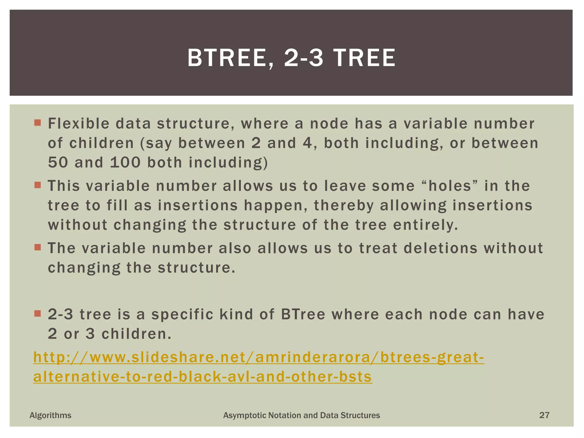  Flexible data structure, where a node has a variable number
of children (say between 2 and 4, both including, or between
50 and 100 both including)
 This variable number allows us to leave some “holes” in the
tree to fill as insertions happen, thereby allowing insertions
without changing the structure of the tree entirely.
 The variable number also allows us to treat deletions without
changing the structure.
 2-3 tree is a specific kind of BTree where each node can have
2 or 3 children.
http://www.slideshare.net/amrinderarora/btrees-great-
alternative-to-red-black-avl-and-other-bsts
Algorithms Asymptotic Notation and Data Structures 27
BTREE, 2-3 TREE
 