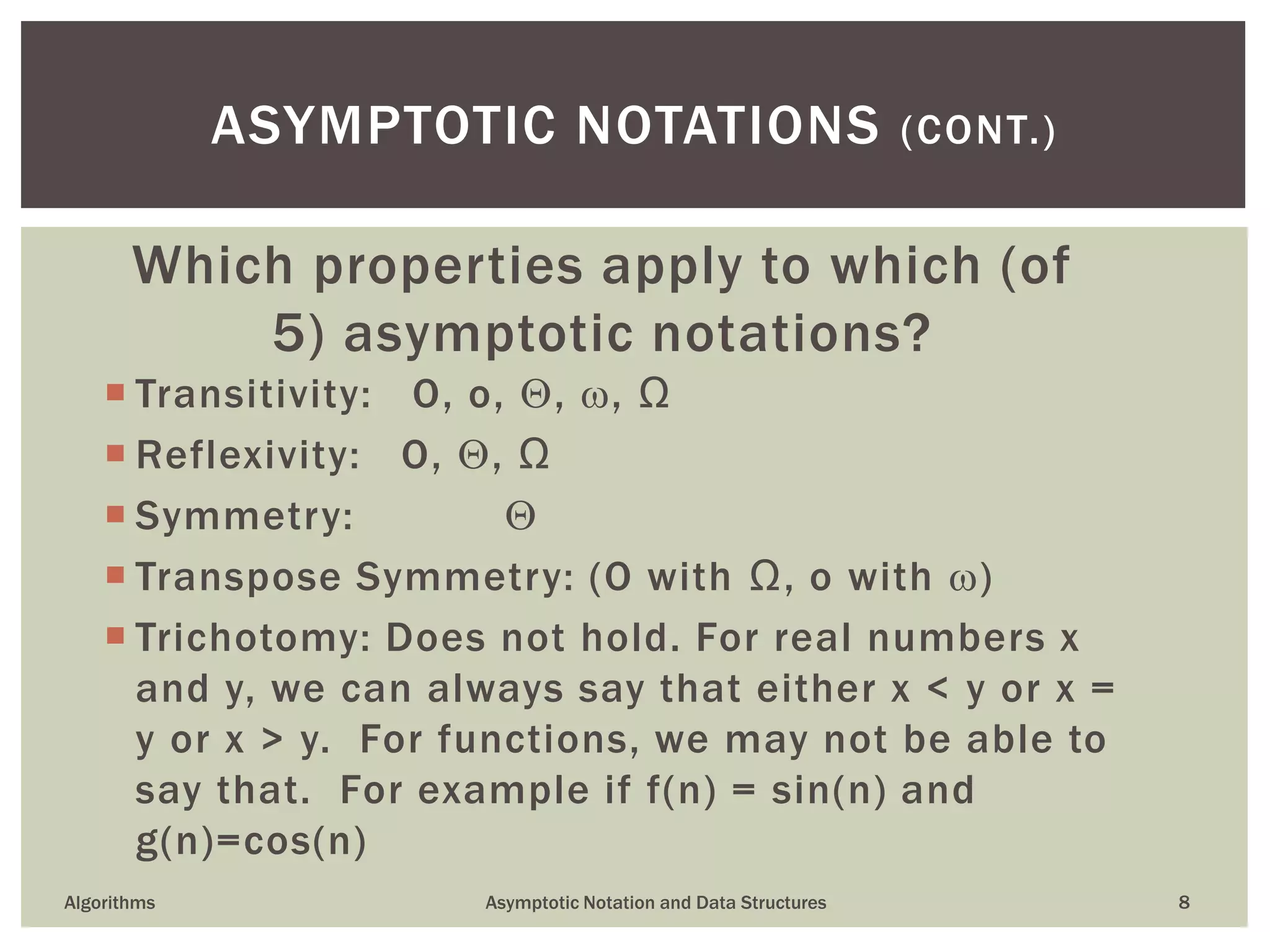 Which properties apply to which (of
5) asymptotic notations?
 Transitivity: O, o, , , Ω
 Reflexivity: O, , Ω
 Symmetry: 
 Transpose Symmetry: (O with Ω, o with )
 Trichotomy: Does not hold. For real numbers x
and y, we can always say that either x < y or x =
y or x > y. For functions, we may not be able to
say that. For example if f(n) = sin(n) and
g(n)=cos(n)
8
ASYMPTOTIC NOTATIONS (CONT.)
Algorithms Asymptotic Notation and Data Structures
 