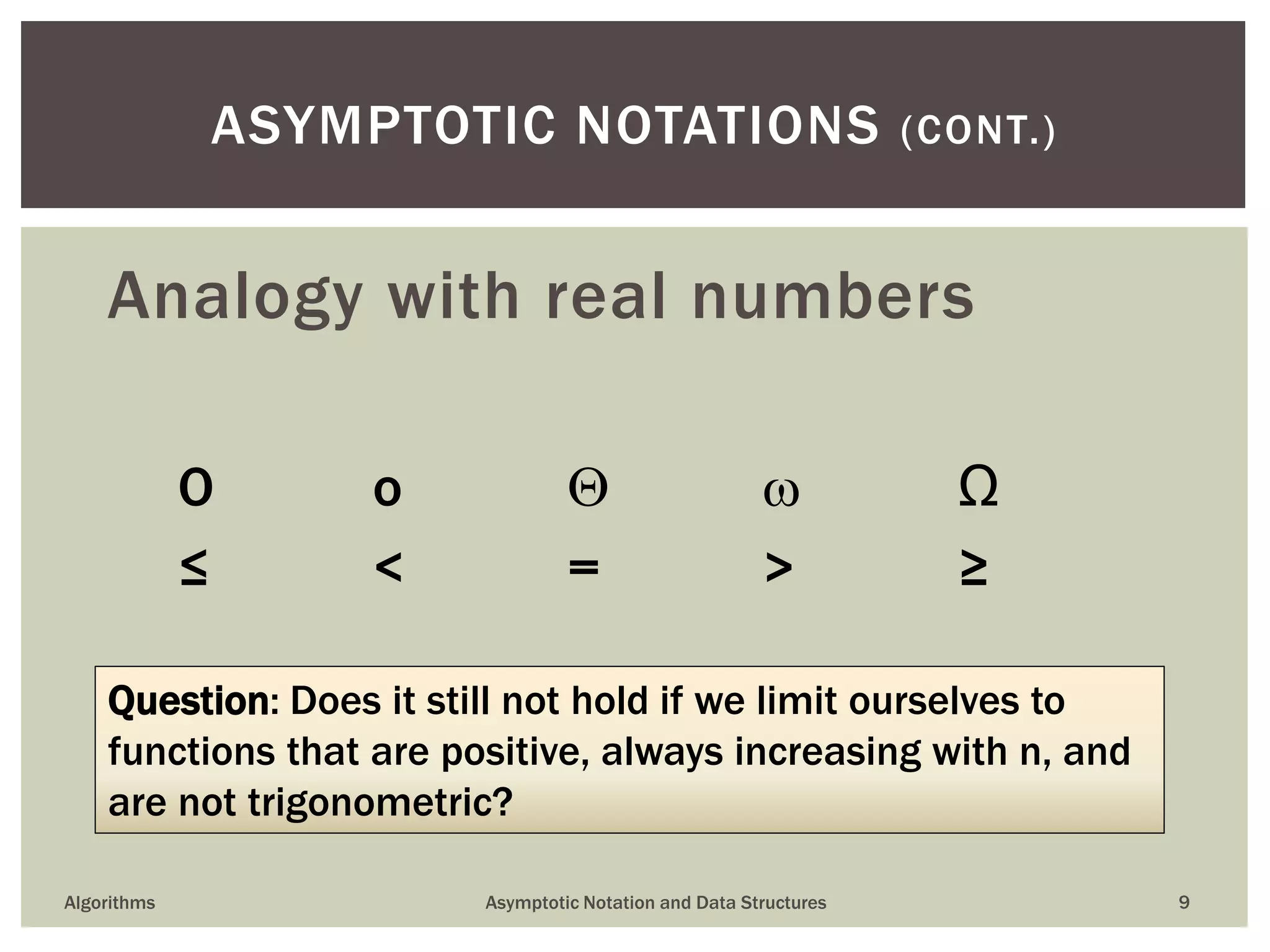 O o   Ω
≤ < = > ≥
Algorithms Asymptotic Notation and Data Structures 9
ASYMPTOTIC NOTATIONS (CONT.)
Analogy with real numbers
Question: Does it still not hold if we limit ourselves to
functions that are positive, always increasing with n, and
are not trigonometric?
 