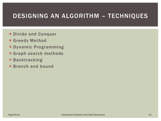  Divide and Conquer
 Greedy Method
 Dynamic Programming
 Graph search methods
 Backtracking
 Branch and bound
Algorithms Asymptotic Notation and Data Structures 11
DESIGNING AN ALGORITHM – TECHNIQUES
 