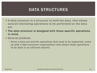  A data structure is a structure to hold the data, that allows
several interesting operations to be performed on the data
set.
 The data structure is designed with those specific operations
in mind.
 General problem:
 Given a data set and the operations that need to be supported, come
up with a data structure (organization) that allows those operations
to be done in an efficient manner.
Algorithms Asymptotic Notation and Data Structures 13
DATA STRUCTURES
 