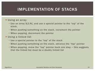  Using an array
 Use an array S[1:N], and use a special pointer to the “top” of the
stack.
 When pushing something on the stack, increment the pointer
 When popping, decrement the pointer
 Using a linked list
 Use a special pointer to the “top” of the stack
 When pushing something on the stack, advance the “top” pointer
 When popping, move the “top” pointer back one step – this suggests
that the linked list must be a doubly linked list
Algorithms Asymptotic Notation and Data Structures 15
IMPLEMENTATION OF STACKS
 