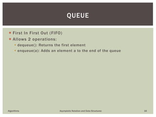  First In First Out (FIFO)
 Allows 2 operations:
 dequeue(): Returns the first element
 enqueue(a): Adds an element a to the end of the queue
Algorithms Asymptotic Notation and Data Structures 16
QUEUE
 
