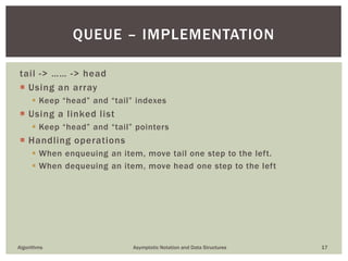 tail -> …… -> head
 Using an array
 Keep “head” and “tail” indexes
 Using a linked list
 Keep “head” and “tail” pointers
 Handling operations
 When enqueuing an item, move tail one step to the left.
 When dequeuing an item, move head one step to the left
Algorithms Asymptotic Notation and Data Structures 17
QUEUE – IMPLEMENTATION
 