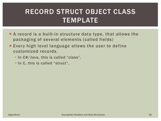  A record is a built-in structure data type, that allows the
packaging of several elements (called fields)
 Every high level language allows the user to define
customized records.
 In C#/Java, this is called “class”.
 In C, this is called “struct”.
Algorithms Asymptotic Notation and Data Structures 18
RECORD STRUCT OBJECT CLASS
TEMPLATE
 