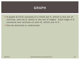  A graph G=(V,E) consists of a finite set V, which is the set of
vertices, and set E, which is the set of edges. Each edge in E
connects two vertices v1 and v2, which are in V.
 Can be directed or undirected
Algorithms Asymptotic Notation and Data Structures 20
GRAPH
 