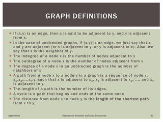  If (x,y) is an edge, then x is said to be adjacent to y, and y is adjacent
from x.
 In the case of undirected graphs, if (x,y) is an edge, we just say that x
and y are adjacent (or x is adjacent to y, or y is adjacent to x). Also, we
say that x is the neighbor of y.
 The indegree of a node x is the number of nodes adjacent to x
 The outdegree of a node x is the number of nodes adjacent from x
 The degree of a node x in an undirected graph is the number of
neighbors of x
 A path from a node x to a node y in a graph is a sequence of node x,
x1,x2,...,xn,y, such that x is adjacent to x1, x1 is adjacent to x2, ..., and xn
is adjacent to y.
 The length of a path is the number of its edges.
 A cycle is a path that begins and ends at the same node
 The distance from node x to node y is the length of the shortest path
from x to y.
Algorithms Asymptotic Notation and Data Structures 21
GRAPH DEFINITIONS
 