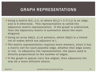  Using a matrix A[1..n,1..n] where A[i,j] = 1 if (i,j) is an edge,
and is 0 otherwise. This representation is called the
adjacency matrix representation. If the graph is undirected,
then the adjacency matrix is symmetric about the main
diagonal.
 Using an array Adj[1..n] of pointers, which Adj[i] is a linked
list of nodes which are adjacent to i.
 The matrix representation requires more memory, since it has
a matrix cell for each possible edge, whether that edge exists
or not. In adjacency list representation, the space used is
directly proportional to the number of edges.
 If the graph is sparse (very few edges), then adjacency list
may be a more efficient choice.
Algorithms Asymptotic Notation and Data Structures 22
GRAPH REPRESENTATIONS
 