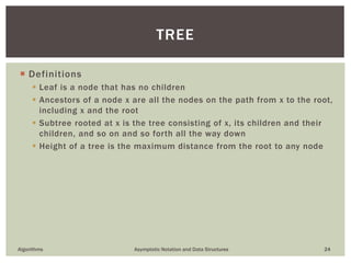  Definitions
 Leaf is a node that has no children
 Ancestors of a node x are all the nodes on the path from x to the root,
including x and the root
 Subtree rooted at x is the tree consisting of x, its children and their
children, and so on and so forth all the way down
 Height of a tree is the maximum distance from the root to any node
Algorithms Asymptotic Notation and Data Structures 24
TREE
 