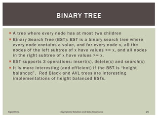  A tree where every node has at most two children
 Binary Search Tree (BST): BST is a binary search tree where
every node contains a value, and for every node x, all the
nodes of the left subtree of x have values <= x, and all nodes
in the right subtree of x have values >= x.
 BST supports 3 operations: insert(x), delete(x) and search(x)
 It is more interesting (and efficient) if the BST is “height
balanced”. Red Black and AVL trees are interesting
implementations of height balanced BSTs.
Algorithms Asymptotic Notation and Data Structures 25
BINARY TREE
 