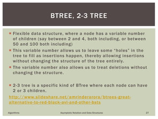  Flexible data structure, where a node has a variable number
of children (say between 2 and 4, both including, or between
50 and 100 both including)
 This variable number allows us to leave some “holes” in the
tree to fill as insertions happen, thereby allowing insertions
without changing the structure of the tree entirely.
 The variable number also allows us to treat deletions without
changing the structure.
 2-3 tree is a specific kind of BTree where each node can have
2 or 3 children.
http://www.slideshare.net/amrinderarora/btrees-great-
alternative-to-red-black-avl-and-other-bsts
Algorithms Asymptotic Notation and Data Structures 27
BTREE, 2-3 TREE
 