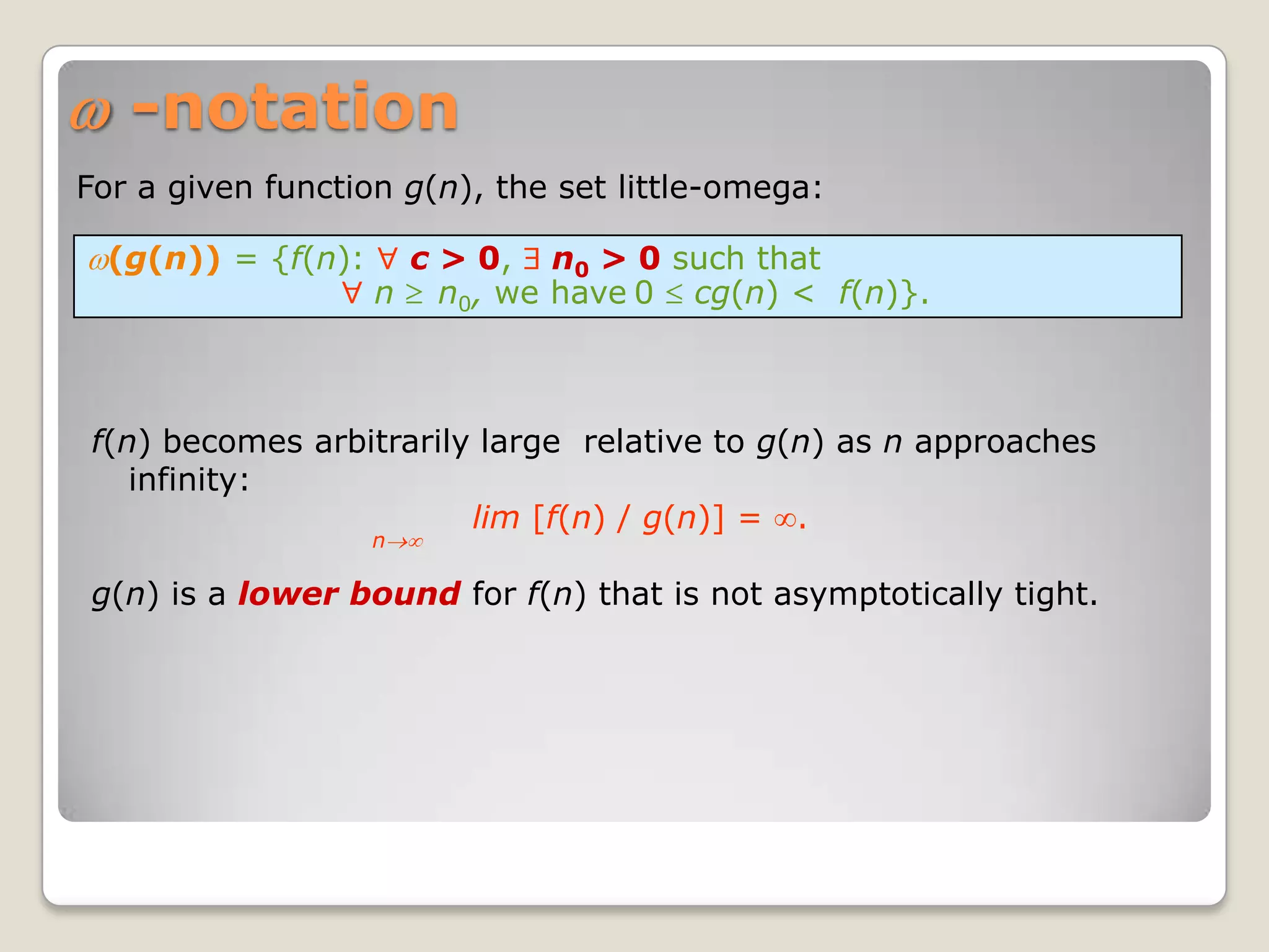 -notation
For a given function g(n), the set little-omega:

  (g(n)) = {f(n):    c > 0, n0 > 0 such that
                    n n0, we have 0 cg(n) < f(n)}.



f(n) becomes arbitrarily large relative to g(n) as n approaches
   infinity:
                        lim [f(n) / g(n)] = .
                    n

g(n) is a lower bound for f(n) that is not asymptotically tight.
 